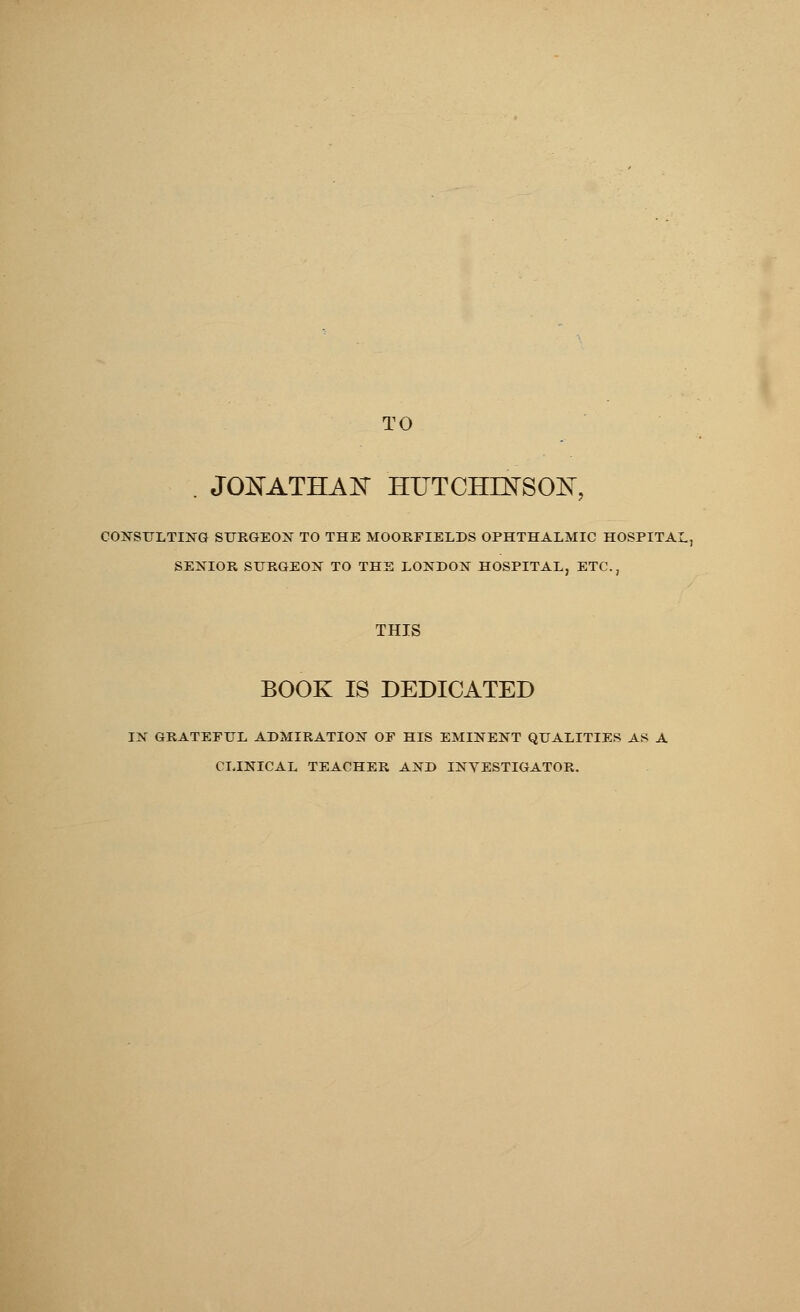 TO JONATHAN HUTCHINSON CONSULTING SURGEON TO THE MOORFIELDS OPHTHALMIC HOSPITAL, SENIOR SURGEON TO THE LONDON HOSPITAL, ETC., THIS BOOK IS DEDICATED IN GRATEFUL ADMIRATION OF HIS EMINENT QUALITIES AS A CLINICAL TEACHER AND INVESTIGATOR.