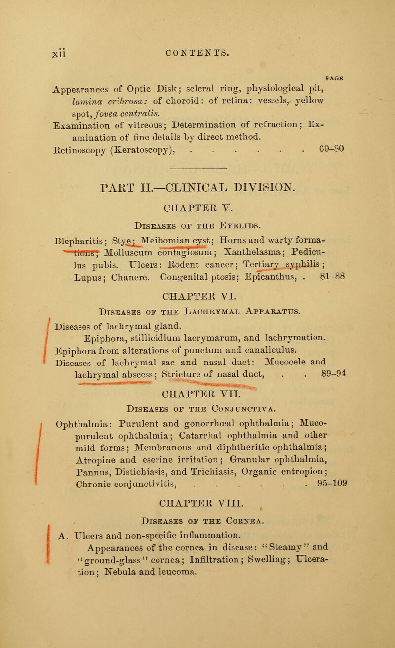 PAGE Appearances of Optic Disk; scleral ring, physiological pit, lamina cribrosa: of choroid: of retina: vessels,, yellow spot, fovea centralis. Examination of vitreous; Determination of refraction; Ex- amination of fine details hy direct method. Eetinoscopy (Keratoscopy), ...... GO-80 PART II.—CLINICAL DIVISION. CHAPTEE V. Diseases of the Eyelids. Blepharitis; Stye; Meibomian cyst; Horns and warty forma- tions; Molluscum contagiosum; Xanthelasma; Pedicu- lus pubis. Ulcers: Eodent cancer; Tertiary syphilis ; Lupus; Chancre. Congenital ptosis; Epicanthus, . 81-88 CHAPTEE VI. Diseases oe the Lachrymal Apparatus. Diseases of lachrymal gland. Epiphora, stillicidium lacrymarum, and lachrymation. Epiphora from alterations of punctum and canaliculus. Diseases of lachrymal sac and nasal duct: Mucocele and lachrymal abscess; Stricture of nasal duct, . . 89-94 CHAPTEE VII. Diseases oe the Conjunctiva. Ophthalmia: Purulent and gonorrheal ophthalmia; Muco- purulent ophthalmia; Catarrhal ophthalmia and other mild forms; Membranous and diphtheritic ophthalmia; Atropine and eserine irritation; Granular ophthalmia, Pannus, Distichiasis, and Trichiasis, Organic entropion; Chronic conjunctivitis, ...... 95-109 CHAPTEE VIII. Diseases oe the Cornea. A. Ulcers and non-specific inflammation. Appearances of the cornea in disease: Steamy and ground-glass .cornea; Infiltration; Swelling; Ulcera- tion ; Nebula and leucoma.