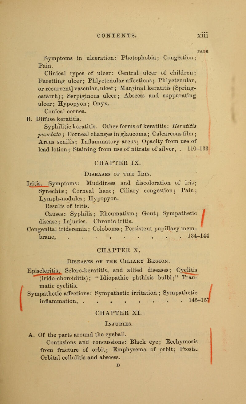 PAGE Symptoms in ulceration: Photophobia; Congestion; Pain. Clinical types of ulcer: Central ulcer of children; Facetting ulcer; Phlyctenular affections; Phlyctenular, or recurrent] vascular, ulcer; Marginal keratitis (Spring- catarrh); Serpiginous ulcer; Abscess and suppurating ulcer; Hypopyon ; Onyx. Conical cornea. B. Diffuse keratitis. Syphilitic keratitis. Other forms of keratitis: Keratitis punctata ; Corneal changes in glaucoma; Calcareous film ; Arcus senilis; Inflammatory arcus; Opacity from use of lead lotion ; Staining from use of nitrate of silver, . 110-133 CHAPTER IX. Diseases of the Iris. Iritis. Symptoms: Muddiness and discoloration of iris; Synechias; Corneal haze; Ciliary congestion; Pain; Lymph-nodules; Hypopyon. Results of iritis. Causes: Syphilis; Rheumatism; Grout; Sympathetic disease; Injuries. Chronic iritis. Congenital irideremia; Colobon>a; Persistent pupillary mem- brane, 134-144 / CHAPTER X. Diseases oe the Ciliary Region. Episcleritis, Sclero-keratitis, and allied diseases; Cyclitis (irido-choroiditis); Idiopathic phthisis bulbi; Trau- matic cyclitis. Sympathetic affections: Sympathetic irritation ; Sympathetic inflammation, 145-15? CHAPTER XI. Injuries. A. Of the parts around the eyeball. Contusions and concussions: Black eye; Ecchymosis from fracture of orbit; Emphysema of orbit; Ptosis. Orbital cellulitis and abscess. B