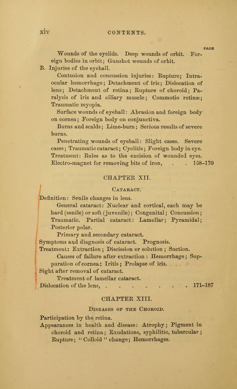 Wounds of the eyelids. Deep wounds of orbit. For- eign bodies in orbit; Gunshot wounds of orbit. B. Injuries of the eyeball. Contusion and concussion injuries: Eupture; Intra- ocular hemorrhage; Detachment of iris; Dislocation of lens; Detachment of retina; Eupture of choroid; Pa- ralysis of iris and ciliary muscle; Commotio retinae; Traumatic myopia. Surface wounds of eyeball: Abrasion and foreign body on cornea; Foreign body on conjunctiva. Burns and scalds; Lime-burn; Serious results of severe burns. Penetrating wounds of eyeball: Slight cases. Severe cases; Traumatic cataract; Cyclitis; Foreign body in eye. Treatment: Eules as to the excision of wounded eyes. Electro-magnet for removing bits of iron, . . 158-170 CHAPTEE XII. Cataract. Definition: Senile changes in lens. General cataract: Nuclear and cortical, each may be hard (senile) or soft (juvenile); Congenital; Concussion ; Traumatic. Partial cataract: Lamellar; Pyramidal; Posterior polar. Primary and secondary cataract. Symptoms and diagnosis of cataract. Prognosis. Treatment: Extraction; Discission or solution ; Suction. Causes of failure after extraction : Hemorrhage; Sup- puration of cornea: Iritis; Prolapse of iris. Sight after removal of cataract. Treatment of lamellar cataract. Dislocation of the lens, ■ . 171-187 CHAPTEE XIII. Diseases oe the Choroid. Participation by the retina. Appearances in health and disease: Atrophy ; Pigment in choroid and retina; Exudations, syphilitic, tubercular ; Eupture;  Colloid  change; Hemorrhages.