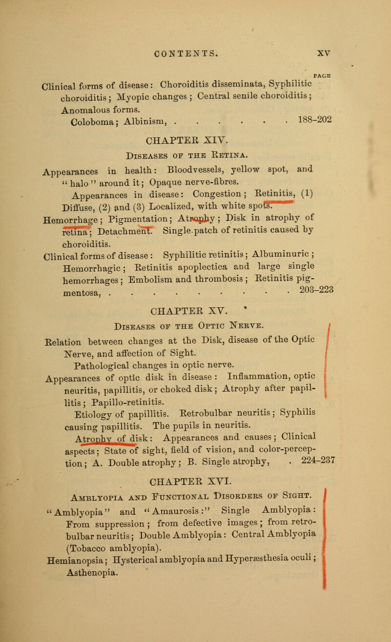 PAGE Clinical forms of disease: Choroiditis disseminata, Syphilitic choroiditis ; Myopic changes ; Central senile choroiditis ; Anomalous forms. Coloboma; Albinism, 188-202 CHAPTER XIY. Diseases of the Betina. Appearances in health: Bloodvessels, yellow spot, and  halo  around it; Opaque nerve-fibres. Appearances in disease: Congestion; Eetinitis, (1) Diffuse, (2) and (3) Localized, with white spofsf**8 Hemorrhage; Pigmentation; Atsophy; Disk in atrophy of retina; Detachment. Single.patch of retinitis caused by choroiditis. Clinical forms of disease : Syphilitic retinitis; Albuminuric ; Hemorrhagic; Eetinitis apoplectica and large single hemorrhages ; Embolism and thrombosis ; Eetinitis pig- mentosa, 203-223 CHAPTEE XV. Diseases of the Optic Nerve. / Relation between changes at the Disk, disease of the Optic Nerve, and affection of Sight. Pathological changes in optic nerve. Appearances of optic disk in disease : Inflammation, optic neuritis, papillitis, or choked disk; Atrophy after papil- litis ; Papillo-retinitis. Etiology of papillitis. Eetrobulbar neuritis ; Syphilis causing papillitis. The pupils in neuritis. Atrophy of disk: Appearances and causes ; Clinical aspects; State of sight, field of vision, and color-percep- tion; A. Double atrophy ; B. Single atrophy, . 224-237 CHAPTEE XVI. Amblyopia and Functional Disorders oe Sight. Amblyopia and Amaurosis: Single Amblyopia: Prom suppression ; from defective images ; from retro- bulbar neuritis; Double Amblyopia: Central Amblyopia (Tobacco amblyopia). Hemianopsia; Hysterical amblyopia and Hyperesthesia oculi; Asthenopia.