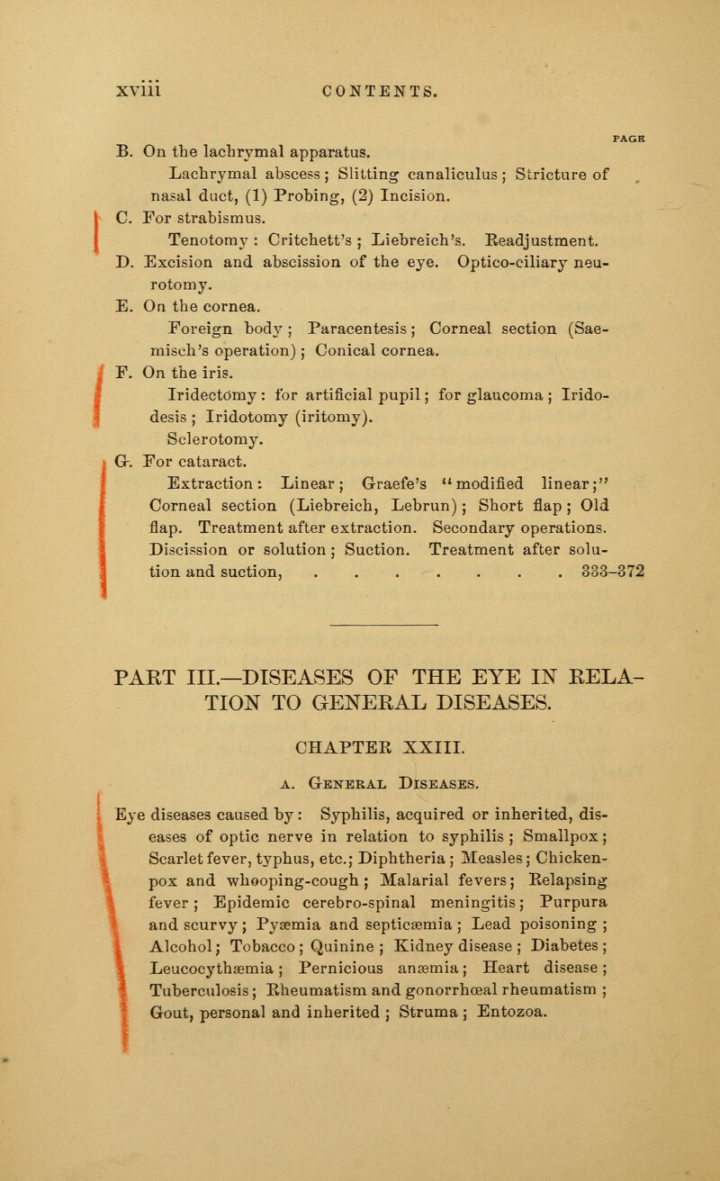 i B. On the lachrymal apparatus. Lachrymal abscess ; Slitting canaliculus; Stricture of nasal duct, (1) Probing, (2) Incision. C. For strabismus. Tenotomy : Critchett's ; Liebreich's. Readjustment. D. Excision and abscission of the eye. Optico-ciliary neu- rotomy. E. On the cornea. Foreign body ; Paracentesis; Corneal section (Sae- misch's operation); Conical cornea. F. On the iris. Iridectomy: for artificial pupil; for glaucoma ; Irido- desis ; Iridotomy (iritomy). Sclerotomy. G-. For cataract. Extraction; Linear; G-raefe's modified linear; Corneal section (Liebreich, Lebrun); Short flap; Old flap. Treatment after extraction. Secondary operations. Discission or solution: Suction. Treatment after solu- 333-372 PAKT III.—DISEASES OF THE EYE IN RELA- TION TO GENERAL DISEASES. CHAPTER XXIII. a. General Diseases. Eye diseases caused by: Syphilis, acquired or inherited, dis- eases of optic nerve in relation to syphilis ; Smallpox; Scarlet fever, typhus, etc.; Diphtheria; Measles; Chicken- pox and whooping-cough ; Malarial fevers; Eelapsing fever; Epidemic cerebro-spinal meningitis; Purpura and scurvy ; Pyaemia and septicaemia ; Lead poisoning ; Alcohol; Tobacco ; Quinine ; Kidney disease ; Diabetes; Leucocythaemia ; Pernicious anaemia; Heart disease; Tuberculosis; Rheumatism and gonorrhoeal rheumatism ; Gout, personal and inherited ; Struma ; Entozoa.