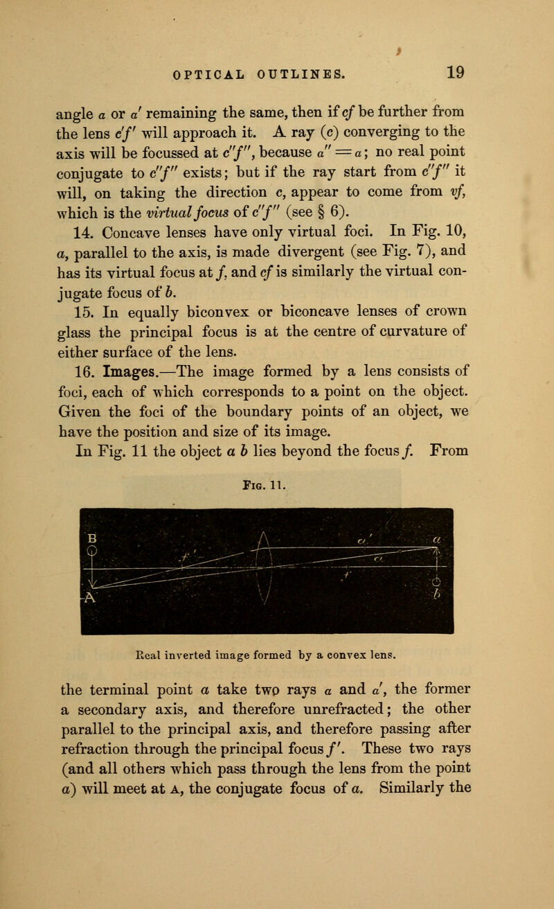 angle a or a remaining the same, then if c/be further from the lens c'f will approach it. A ray (c) converging to the axis will be focussed at c/, because a = a; no real point conjugate to cf exists; but if the ray start from cf it will, on taking the direction c, appear to come from vf, which is the virtual focus of cj (see § 6). 14. Concave lenses have only virtual foci. In Fig. 10, a, parallel to the axis, is made divergent (see Fig. 7), and has its virtual focus at/, and c/is similarly the virtual con- jugate focus of b. 15. In equally biconvex or biconcave lenses of crown glass the principal focus is at the centre of curvature of either surface of the lens. 16. Images.—The image formed by a lens consists of foci, each of which corresponds to a point on the object. Given the foci of the boundary points of an object, we have the position and size of its image. In Fig. 11 the object a b lies beyond the focus/. From Fig. 11. Real inverted image formed by a convex lens. the terminal point a take two rays a and a, the former a secondary axis, and therefore unrefracted; the other parallel to the principal axis, and therefore passing after refraction through the principal focus/'. These two rays (and all others which pass through the lens from the point a) will meet at a, the conjugate focus of a. Similarly the