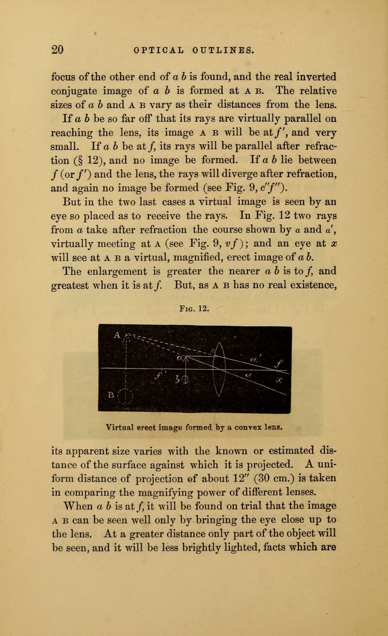 focus of the other end of a b is found, and the real inverted conjugate image of a b is formed at A b. The relative sizes of a b and A b vary as their distances from the lens. If a b be so far off that its rays are virtually parallel on reaching the lens, its image a b will be at/', and very small. If a b be at/, its rays will be parallel after refrac- tion (§ 12), and no image be formed. If a b lie between / (or/') and the lens, the rays will diverge after refraction, and again no image be formed (see Fig. 9, c/). But in the two last cases a virtual image is seen by an eye so placed as to receive the rays. In Fig. 12 two rays from a take after refraction the course shown by a and a, virtually meeting at A (see Fig. 9,vf); and an eye at x will see at A b a virtual, magnified, erect image of a b. The enlargement is greater the nearer a b is to / and greatest when it is at/ But, as A b has no real existence, Fig. 12. Virtual erect image formed by a convex lens. its apparent size varies with the known or estimated dis- tance of the surface against which it is projected. A uni- form distance of projection of about 12 (30 cm.) is taken in comparing the magnifying power of different lenses. When a b is at/ it will be found on trial that the image A b can be seen well only by bringing the eye close up to the lens. At a greater distance only part of the object will be seen, and it will be less brightly lighted, facts which are