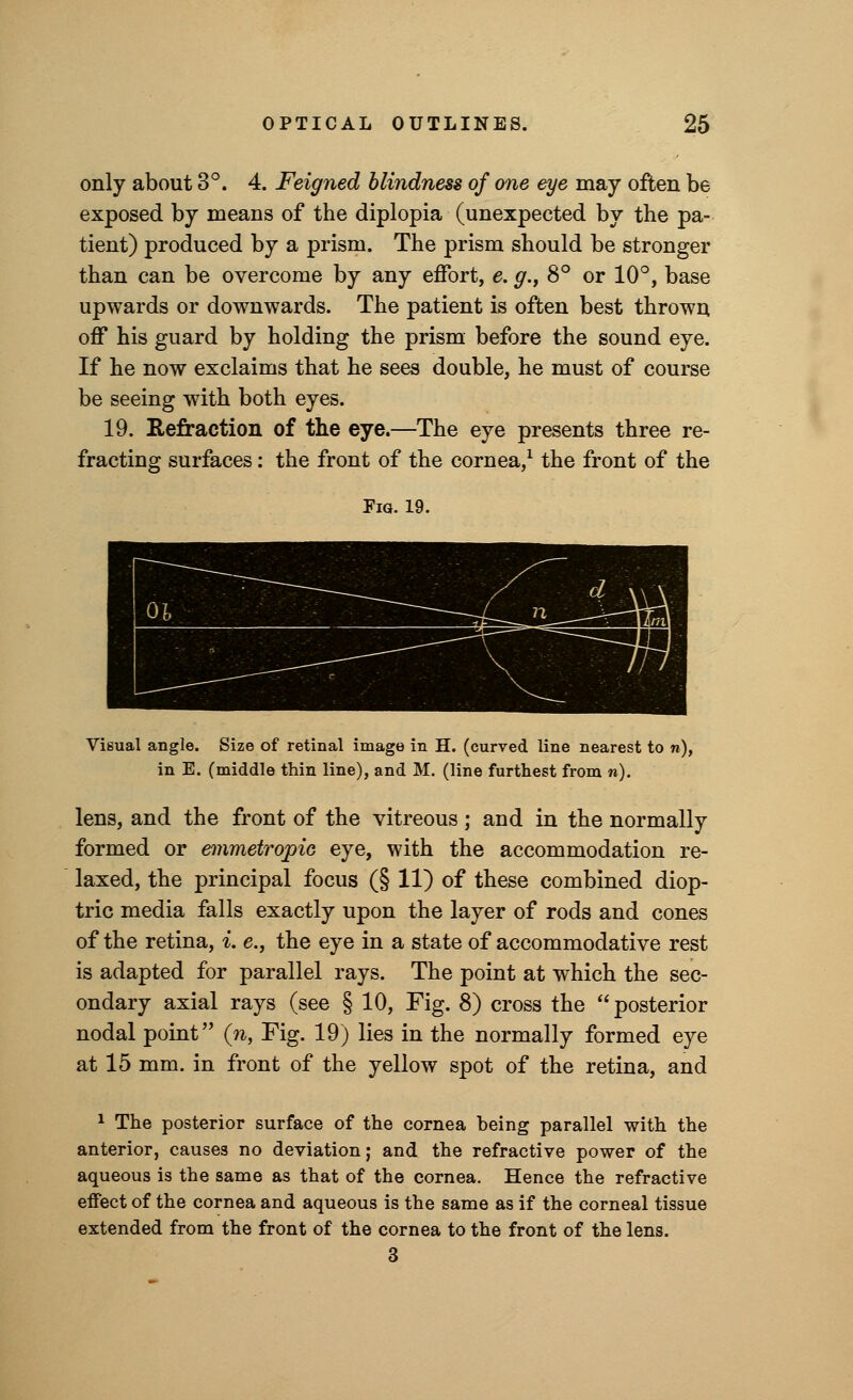 only about 3°. 4. Feigned blindness of one eye may often be exposed by means of the diplopia (unexpected by the pa- tient) produced by a prism. The prism should be stronger than can be overcome by any effort, e. g., 8° or 10°, base upwards or downwards. The patient is often best thrown off his guard by holding the prism before the sound eye. If he now exclaims that he sees double, he must of course be seeing with both eyes. 19. Refraction of the eye.—The eye presents three re- fracting surfaces: the front of the cornea,1 the front of the Pig. 19. Visual angle. Size of retinal image in H. (curved line nearest to n), in E. (middle thin line), and M. (line furthest from n). lens, and the front of the vitreous; and in the normally formed or emmetropic eye, with the accommodation re- laxed, the principal focus (§ 11) of these combined diop- tric media falls exactly upon the layer of rods and cones of the retina, i. e., the eye in a state of accommodative rest is adapted for parallel rays. The point at which the sec- ondary axial rays (see § 10, Fig. 8) cross the posterior nodal point (n, Fig. 19) lies in the normally formed eye at 15 mm. in front of the yellow spot of the retina, and 1 The posterior surface of the cornea being parallel with the anterior, causes no deviation; and the refractive power of the aqueous is the same as that of the cornea. Hence the refractive effect of the cornea and aqueous is the same as if the corneal tissue extended from the front of the cornea to the front of the lens. 3