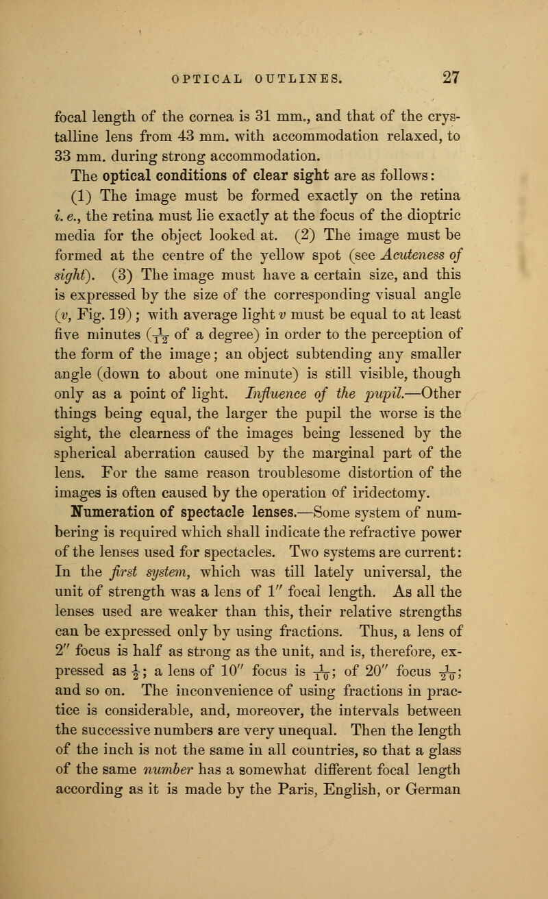 focal length of the cornea is 31 mm., and that of the crys- talline lens from 43 mm. with accommodation relaxed, to 33 mm. during strong accommodation. The optical conditions of clear sight are as follows: (1) The image must be formed exactly on the retina i. e., the retina must lie exactly at the focus of the dioptric media for the object looked at. (2) The image must be formed at the centre of the yellow spot (see Acideness of sight). (3) The image must have a certain size, and this is expressed by the size of the corresponding visual angle (y, Fig. 19) ; with average light v must be equal to at least five minutes (-^ of a degree) in order to the perception of the form of the image; an object subtending any smaller angle (down to about one minute) is still visible, though only as a point of light. Influence of the pupil.—Other things being equal, the larger the pupil the worse is the sight, the clearness of the images being lessened by the spherical aberration caused by the marginal part of the lens. For the same reason troublesome distortion of the images is often caused by the operation of iridectomy. Numeration of spectacle lenses.—Some system of num- bering is required which shall indicate the refractive power of the lenses used for spectacles. Two systems are current: In the first system, which was till lately universal, the unit of strength was a lens of 1 focal length. As all the lenses used are weaker than this, their relative strengths can be expressed only by using fractions. Thus, a lens of 2 focus is half as strong as the unit, and is, therefore, ex- pressed as -J; a lens of 10 focus is -^; of 20 focus -£$; and so on. The inconvenience of using fractions in prac- tice is considerable, and, moreover, the intervals between the successive numbers are very unequal. Then the length of the inch is not the same in all countries, so that a glass of the same number has a somewhat different focal length according as it is made by the Paris, English, or German