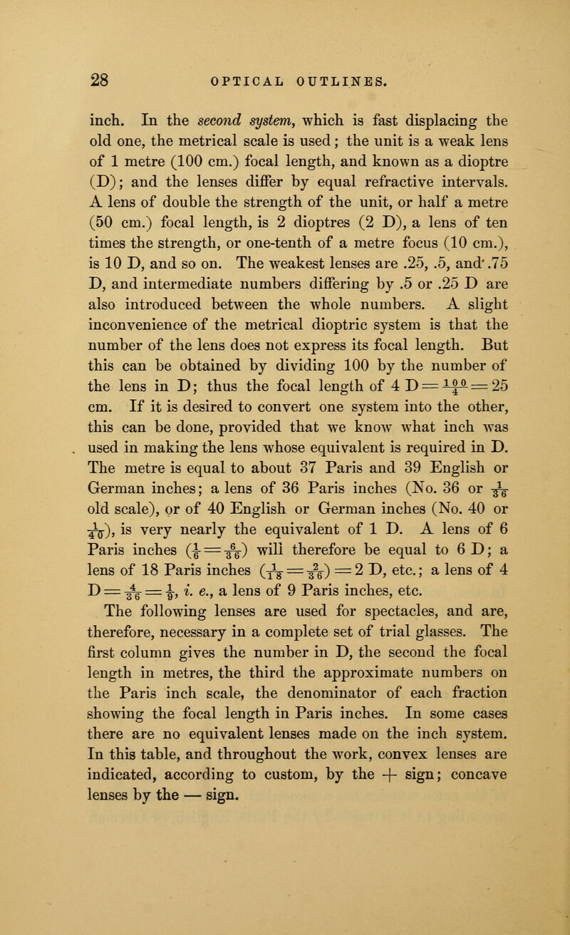 inch. In the second system, which is fast displacing the old one, the metrical scale is used; the unit is a weak lens of 1 metre (100 cm.) focal length, and known as a dioptre (D); and the lenses differ by equal refractive intervals. A lens of double the strength of the unit, or half a metre (50 cm.) focal length, is 2 dioptres (2 D), a lens of ten times the strength, or one-tenth of a metre focus (10 cm.), is 10 D, and so on. The weakest lenses are .25, .5, and'.75 D, and intermediate numbers differing by .5 or .25 D are also introduced between the whole numbers. A slight inconvenience of the metrical dioptric system is that the number of the lens does not express its focal length. But this can be obtained by dividing 100 by the number of the lens in D; thus the focal length of 4 D = lip. = 25 cm. If it is desired to convert one system into the other, this can be done, provided that we know what inch was used in making the lens whose equivalent is required in D. The metre is equal to about 37 Paris and 39 English or German inches; a lens of 36 Paris inches (No. 36 or -^ old scale), or of 40 English or German inches (No. 40 or -£$), is very nearly the equivalent of 1 D. A lens of 6 Paris inches (-J- = -fe) will therefore be equal to 6 D; a lens of 18 Paris inches (Jg- = -^-) =2D, etc.; a lens of 4 D = -^ = -J-, i. e., a lens of 9 Paris inches, etc. The following lenses are used for spectacles, and are, therefore, necessary in a complete set of trial glasses. The first column gives the number in D, the second the focal length in metres, the third the approximate numbers on the Paris inch scale, the denominator of each fraction showing the focal length in Paris inches. In some cases there are no equivalent lenses made on the inch system. In this table, and throughout the work, convex lenses are indicated, according to custom, by the -J- sign; concave lenses by the — sign.