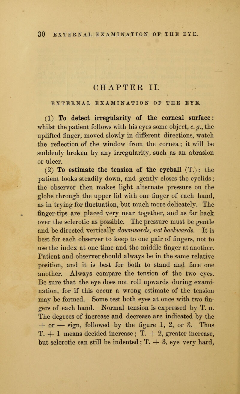 CHAPTER II. EXTERNAL EXAMINATION OF THE EYE. (1) To detect irregularity of the corneal surface: whilst the patient follows with his eyes some object, e. g., the uplifted finger, moved slowly in different directions, watch the reflection of the window from the cornea; it will be suddenly broken by any irregularity, such as an abrasion or ulcer. (2) To estimate the tension of the eyeball (T.): the patient looks steadily down, and gently closes the eyelids; the observer then makes light alternate pressure on the globe through the upper lid with one finger of each hand, as in tryiug for fluctuation, but much more delicately. The finger-tips are placed very near together, and as far back over the sclerotic as possible. The pressure must be gentle and be directed vertically downwards, not backwards. It is best for each observer to keep to one pair of fingers, not to use the index at one time and the middle finger at another. Patient and observer should always be in the same relative position, and it is best for both to stand and face one another. Always compare the tension of the two eyes. Be sure that the eye does not roll upwards during exami- nation, for if this occur a wrong estimate of the tension may be formed. Some test both eyes at once with two fin- gers of each hand. Normal tension is expressed by T. n. The degrees of increase and decrease are indicated by the -[-or — sign, followed by the figure 1, 2, or 3. Thus T. -j- 1 means decided increase ; T. -f- 2, greater increase, but sclerotic can still be indented; T. + 3, eye very hard,