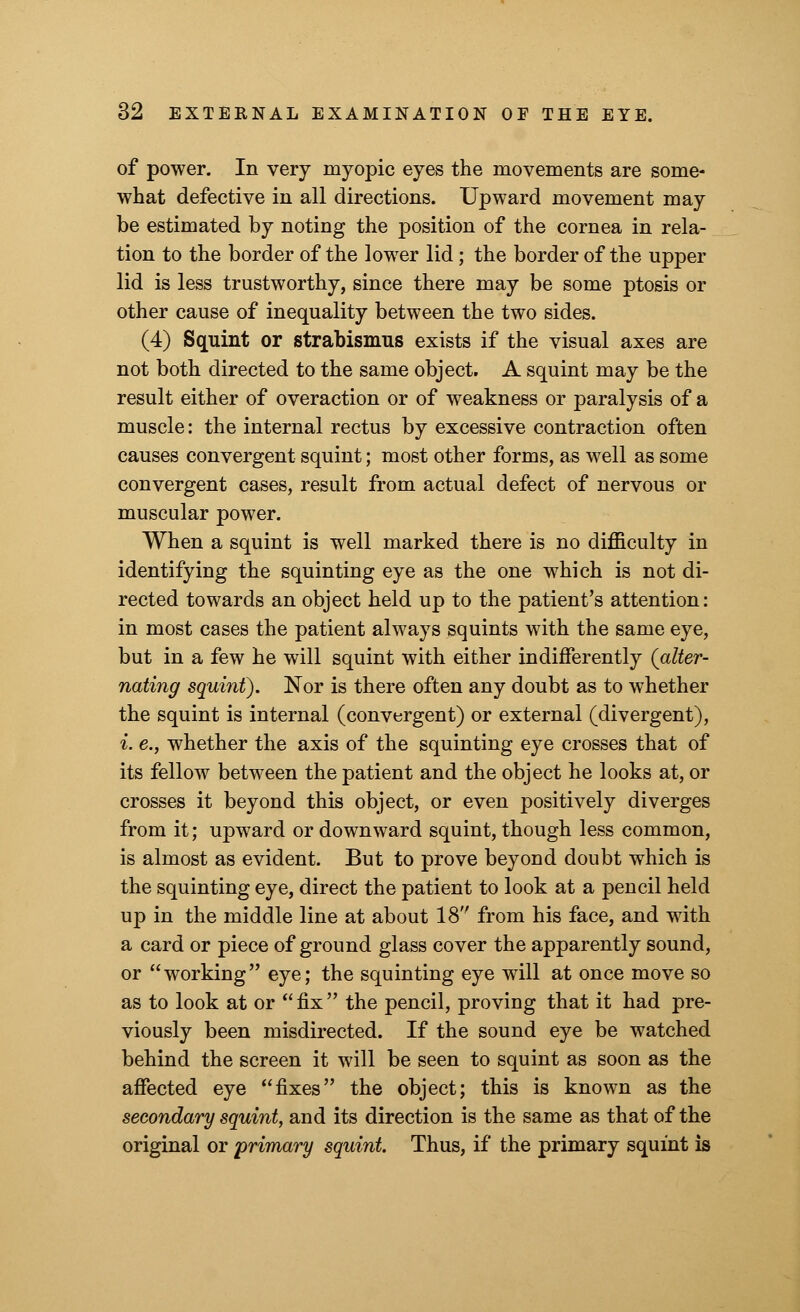 of power. In very myopic eyes the movements are some- what defective in all directions. Upward movement may be estimated by noting the position of the cornea in rela- tion to the border of the lower lid; the border of the upper lid is less trustworthy, since there may be some ptosis or other cause of inequality between the two sides. (4) Squint or strabismus exists if the visual axes are not both directed to the same object. A squint may be the result either of overaction or of weakness or paralysis of a muscle: the internal rectus by excessive contraction often causes convergent squint; most other forms, as well as some convergent cases, result from actual defect of nervous or muscular power. When a squint is well marked there is no difficulty in identifying the squinting eye as the one which is not di- rected towards an object held up to the patient's attention: in most cases the patient always squints with the same eye, but in a few he will squint with either indifferently {alter- nating squint). Nor is there often any doubt as to whether the squint is internal (convergent) or external (divergent), i. e.j whether the axis of the squinting eye crosses that of its fellow between the patient and the object he looks at, or crosses it beyond this object, or even positively diverges from it; upward or downward squint, though less common, is almost as evident. But to prove beyoud doubt which is the squinting eye, direct the patient to look at a pencil held up in the middle line at about 18 from his face, and with a card or piece of ground glass cover the apparently sound, or working eye; the squinting eye will at once move so as to look at or  fix  the pencil, proving that it had pre- viously been misdirected. If the sound eye be watched behind the screen it will be seen to squint as soon as the affected eye fixes the object; this is known as the secondary squint, and its direction is the same as that of the original or primary squint. Thus, if the primary squint is