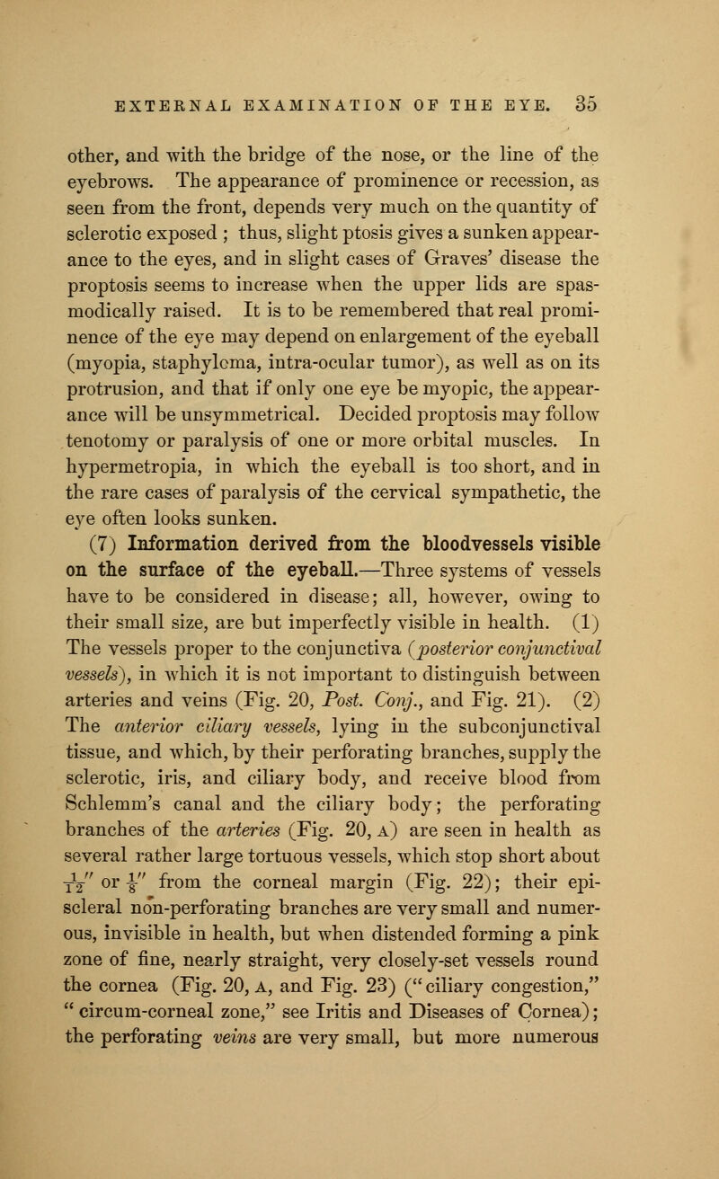 other, and with the bridge of the nose, or the line of the eyebrows. The appearance of prominence or recession, as seen from the front, depends very much on the quantity of sclerotic exposed ; thus, slight ptosis gives a sunken appear- ance to the eyes, and in slight cases of Graves' disease the proptosis seems to increase when the upper lids are spas- modically raised. It is to be remembered that real promi- nence of the eye may depend on enlargement of the eyeball (myopia, staphyloma, intra-ocular tumor), as well as on its protrusion, and that if only one eye be myopic, the appear- ance will be unsymmetrical. Decided proptosis may follow tenotomy or paralysis of one or more orbital muscles. In hypermetropia, in which the eyeball is too short, and in the rare cases of paralysis of the cervical sympathetic, the eye often looks sunken. (7) Information derived from the bloodvessels visible on the surface of the eyeball.—Three systems of vessels have to be considered in disease; all, however, owing to their small size, are but imperfectly visible in health. (1) The vessels proper to the conjunctiva (posterior conjunctival vessels), in which it is not important to distinguish between arteries and veins (Fig. 20, Post. Conj., and Fig. 21). (2) The anterior ciliary vessels, lying in the subconjunctival tissue, and which, by their perforating branches, supply the sclerotic, iris, and ciliary body, and receive blood from Schlemm's canal and the ciliary body; the perforating branches of the arteries (Fig. 20, a) are seen in health as several rather large tortuous vessels, which stop short about Ty or -§• from the corneal margin (Fig. 22); their epi- scleral no'n-perforating branches are very small and numer- ous, invisible in health, but when distended forming a pink zone of fine, nearly straight, very closely-set vessels round the cornea (Fig. 20, A, and Fig. 23) ( ciliary congestion,  circum-corneal zone, see Iritis and Diseases of Cornea); the perforating veins are very small, but more numerous