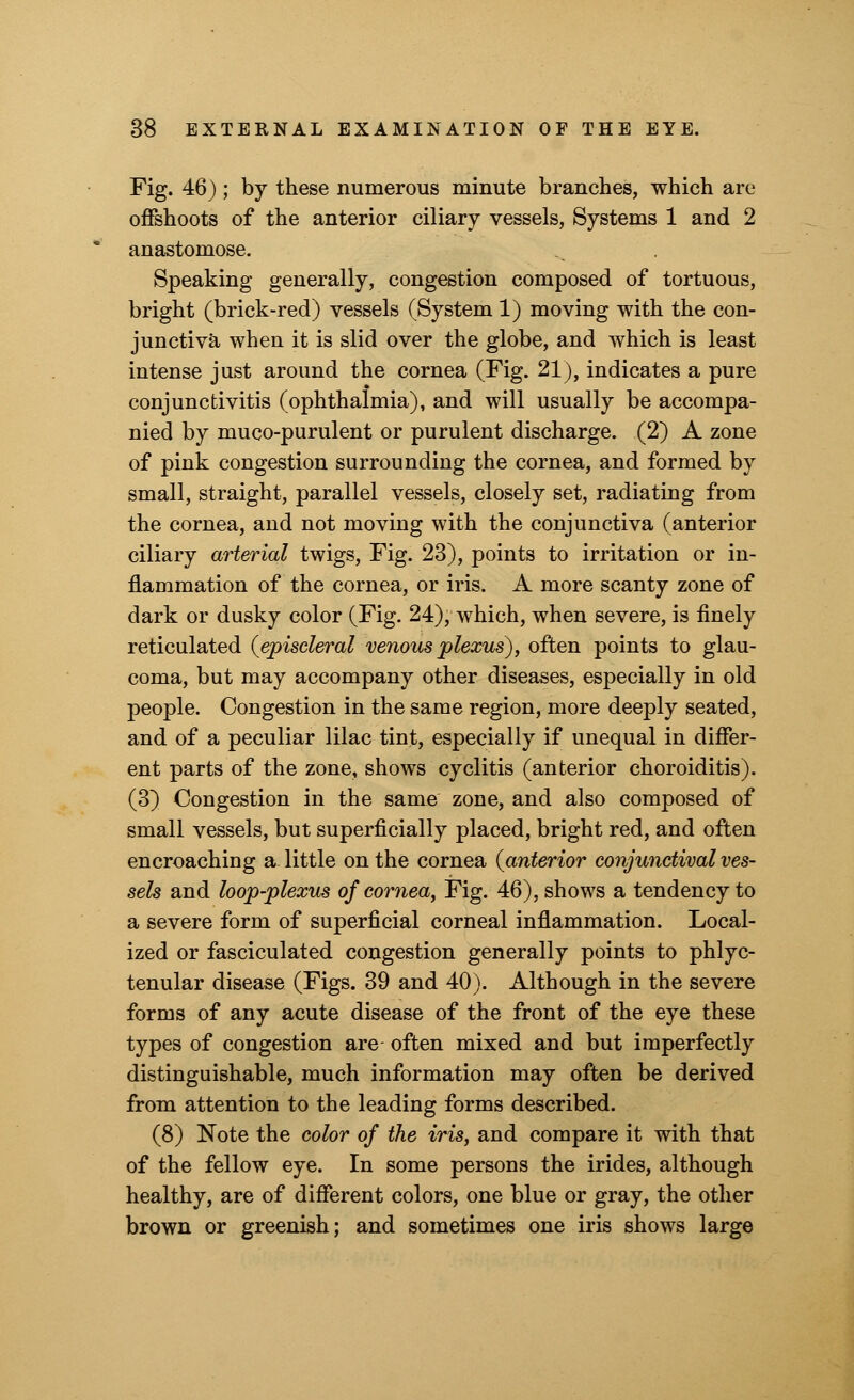 Fig. 46) ; by these numerous minute branches, which are offshoots of the anterior ciliary vessels, Systems 1 and 2 anastomose. Speaking generally, congestion composed of tortuous, bright (brick-red) vessels (System 1) moving with the con- junctiva when it is slid over the globe, and which is least intense just around the cornea (Fig. 21), indicates a pure conjunctivitis (ophthalmia), and will usually be accompa- nied by muco-purulent or purulent discharge. (2) A zone of pink congestion surrounding the cornea, and formed by small, straight, parallel vessels, closely set, radiating from the cornea, and not moving with the conjunctiva (anterior ciliary arterial twigs, Fig. 23), points to irritation or in- flammation of the cornea, or iris. A more scanty zone of dark or dusky color (Fig. 24), which, when severe, is finely reticulated (episcleral venous plexus), often points to glau- coma, but may accompany other diseases, especially in old people. Congestion in the same region, more deeply seated, and of a peculiar lilac tint, especially if unequal in differ- ent parts of the zone, shows cyclitis (anterior choroiditis). (3) Congestion in the same zone, and also composed of small vessels, but superficially placed, bright red, and often encroaching a little on the cornea {anterior conjunctival ves- sels and loop-plexus of cornea, Fig. 46), shows a tendency to a severe form of superficial corneal inflammation. Local- ized or fasciculated congestion generally points to phlyc- tenular disease (Figs. 39 and 40). Although in the severe forms of any acute disease of the front of the eye these types of congestion are often mixed and but imperfectly distinguishable, much information may often be derived from attention to the leading forms described. (8) Note the color of the iris, and compare it with that of the fellow eye. In some persons the irides, although healthy, are of different colors, one blue or gray, the other brown or greenish; and sometimes one iris shows large