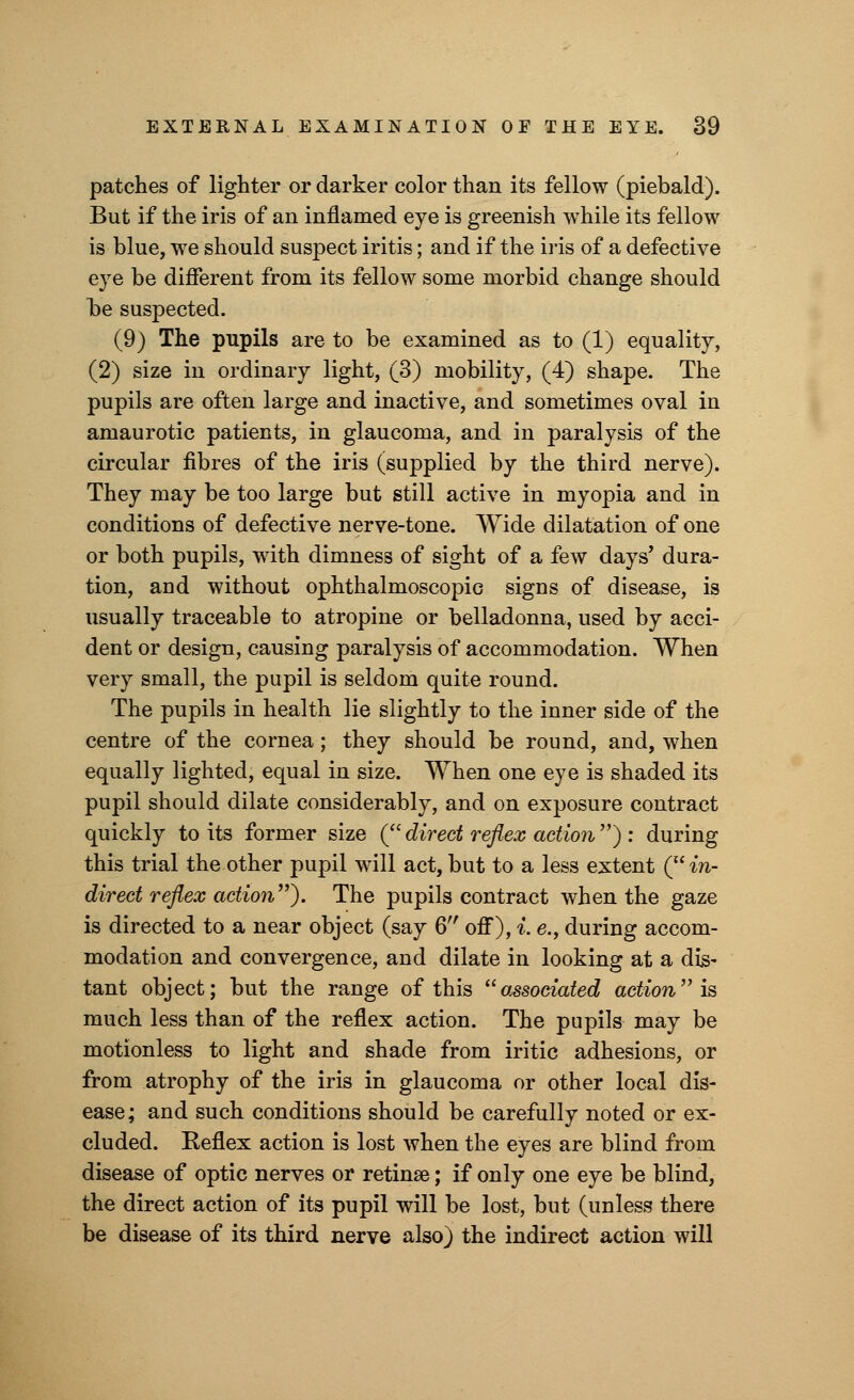 patches of lighter or darker color than its fellow (piebald). But if the iris of an inflamed eye is greenish while its fellow is blue, we should suspect iritis; and if the iris of a defective eye be different from its fellow some morbid change should be suspected. (9) The pupils are to be examined as to (1) equality, (2) size in ordinary light, (3) mobility, (4) shape. The pupils are often large and inactive, and sometimes oval in amaurotic patients, in glaucoma, and in paralysis of the circular fibres of the iris (supplied by the third nerve). They may be too large but still active in myopia and in conditions of defective nerve-tone. Wide dilatation of one or both pupils, with dimness of sight of a few days' dura- tion, aud without ophthalmoscopic signs of disease, is usually traceable to atropine or belladonna, used by acci- dent or design, causing paralysis of accommodation. When very small, the pupil is seldom quite round. The pupils in health lie slightly to the inner side of the centre of the cornea; they should be round, and, when equally lighted, equal in size. When one eye is shaded its pupil should dilate considerably, and on exposure contract quickly to its former size ( direct reflex action ) : during this trial the other pupil will act, but to a less extent ( in- direct reflex action). The pupils contract when the gaze is directed to a near object (say 6 off), i. e., during accom- modation and convergence, and dilate in looking at a dis- tant object; but the range of this ''associated action is much less than of the reflex action. The pupils may be motionless to light and shade from iritic adhesions, or from atrophy of the iris in glaucoma or other local dis- ease; and such conditions should be carefully noted or ex- cluded. Keflex action is lost when the eyes are blind from disease of optic nerves or retinae; if only one eye be blind, the direct action of its pupil will be lost, but (unless there be disease of its third nerve also) the indirect action will