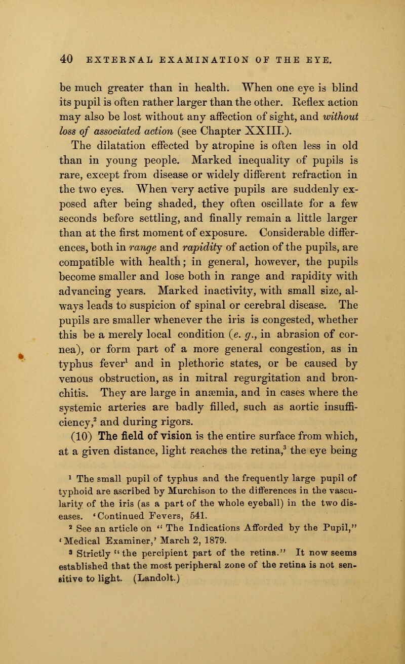 be much greater than in health. When one eye is blind its pupil is often rather larger than the other. Reflex action may also be lost without any affection of sight, and without loss of associated action (see Chapter XXIII.). The dilatation effected by atropine is often less in old than in young people. Marked inequality of pupils is rare, except from disease or widely different refraction in the two eyes. When very active pupils are suddenly ex- posed after being shaded, they often oscillate for a few seconds before settling, and finally remain a little larger than at the first moment of exposure. Considerable differ- ences, both in range and rapidity of action of the pupils, are compatible with health; in general, however, the pupils become smaller and lose both in range and rapidity with advancing years. Marked inactivity, with small size, al- ways leads to suspicion of spinal or cerebral disease. The pupils are smaller whenever the iris is congested, whether this be a merely local condition (e. g., in abrasion of cor- nea), or form part of a more general congestion, as in typhus fever1 and in plethoric states, or be caused by venous obstruction, as in mitral regurgitation and bron- chitis. They are large in anaemia, and in cases where the systemic arteries are badly filled, such as aortic insufii- ciency,2 and during rigors. (10) The field of vision is the entire surface from which, at a given distance, light reaches the retina,3 the eye being 1 The small pupil of typhus and the frequently large pupil of typhoid are ascribed by Murchison to the differences in the vascu- larity of the iris (as a part of the whole eyeball) in the two dis- eases. 'Continued Fevers, 541. 2 See an article on  The Indications Afforded by the Pupil, 'Medical Examiner,' March 2, 1879. 3 Strictly the percipient part of the retina. It now seems established that the most peripheral zone of the retina is not sen- sitive to light. (Landolt.)