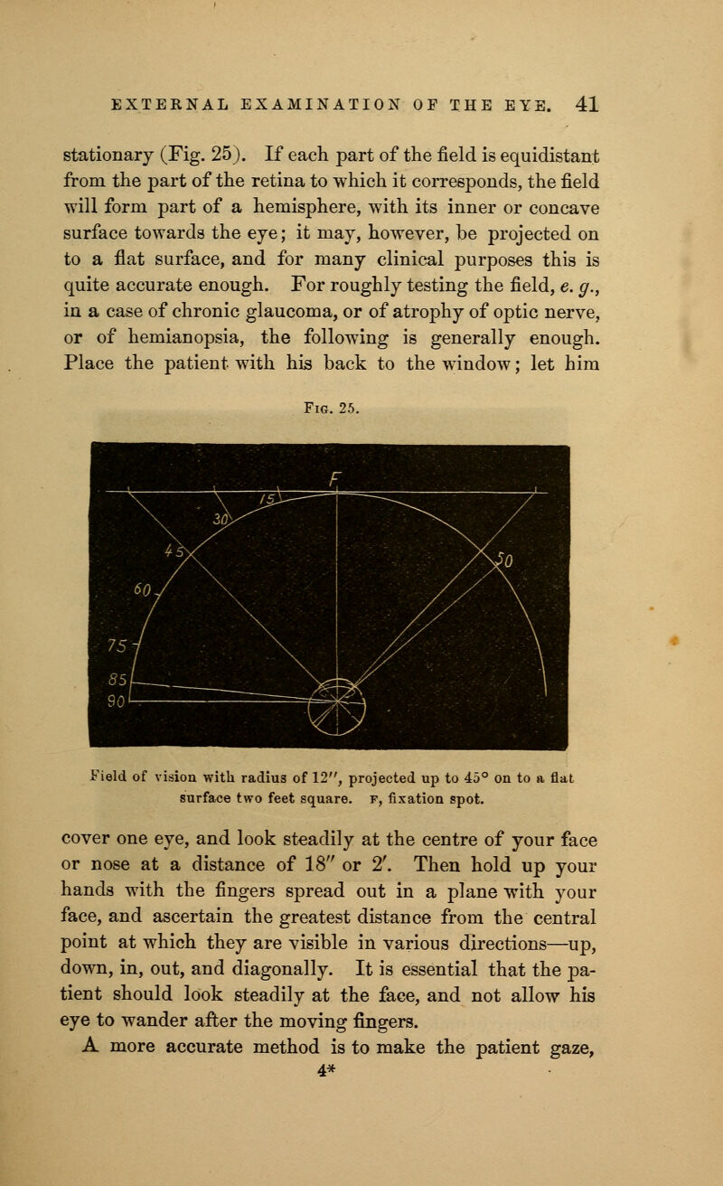 stationary (Fig. 25). If each part of the field is equidistant from the part of the retina to which it corresponds, the field will form part of a hemisphere, with its inner or concave surface towards the eye; it may, however, be projected on to a flat surface, and for many clinical purposes this is quite accurate enough. For roughly testing the field, e. g., in a case of chronic glaucoma, or of atrophy of optic nerve, or of hemianopsia, the following is generally enough. Place the patient with his back to the window; let him Fig. 25. i t . \ . \ j&r~j\ so J \ 55/ ______ \^r 1A  ' r-^^ (4 \y ■■■ ■ ] Field of vision with radius of 12, projected up to 45° on to a flat surface two feet square, r, fixation spot. cover one eye, and look steadily at the centre of your face or nose at a distance of 18 or 2'. Then hold up your hands with the fingers spread out in a plane with your face, and ascertain the greatest distance from the central point at which they are visible in various directions—up, down, in, out, and diagonally. It is essential that the pa- tient should look steadily at the face, and not allow his eye to wander after the moving fingers. A more accurate method is to make the patient gaze, 4*