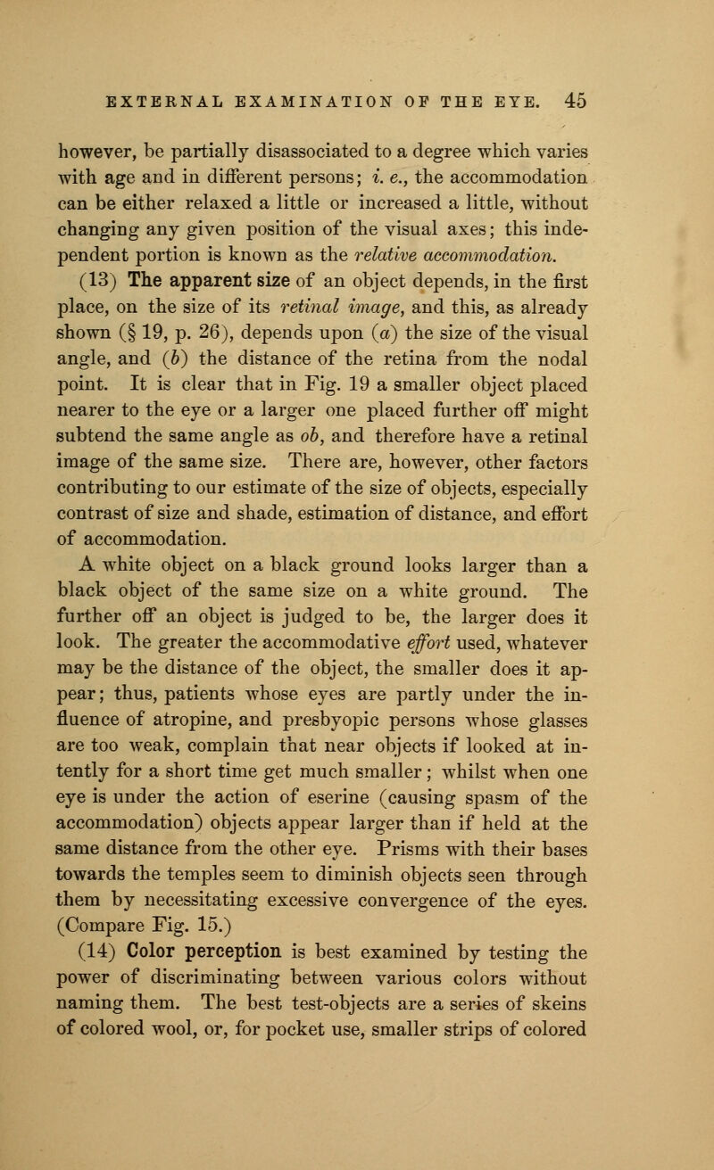 however, be partially disassociated to a degree which varies with age and in different persons; i. e., the accommodation can be either relaxed a little or increased a little, without changing any given position of the visual axes; this inde- pendent portion is known as the relative accommodation. (13) The apparent size of an object depends, in the first place, on the size of its retinal image, and this, as already shown (§ 19, p. 26), depends upon (a) the size of the visual angle, and (b) the distance of the retina from the nodal point. It is clear that in Fig. 19 a smaller object placed nearer to the eye or a larger one placed further off might subtend the same angle as ob, and therefore have a retinal image of the same size. There are, however, other factors contributing to our estimate of the size of objects, especially contrast of size and shade, estimation of distance, and effort of accommodation. A white object on a black ground looks larger than a black object of the same size on a white ground. The further off an object is judged to be, the larger does it look. The greater the accommodative effort used, whatever may be the distance of the object, the smaller does it ap- pear; thus, patients whose eyes are partly under the in- fluence of atropine, and presbyopic persons whose glasses are too weak, complain that near objects if looked at in- tently for a short time get much smaller; whilst when one eye is under the action of eserine (causing spasm of the accommodation) objects appear larger than if held at the same distance from the other eye. Prisms with their bases towards the temples seem to diminish objects seen through them by necessitating excessive convergence of the eyes. (Compare Fig. 15.) (14) Color perception is best examined by testing the power of discriminating between various colors without naming them. The best test-objects are a series of skeins of colored wool, or, for pocket use, smaller strips of colored