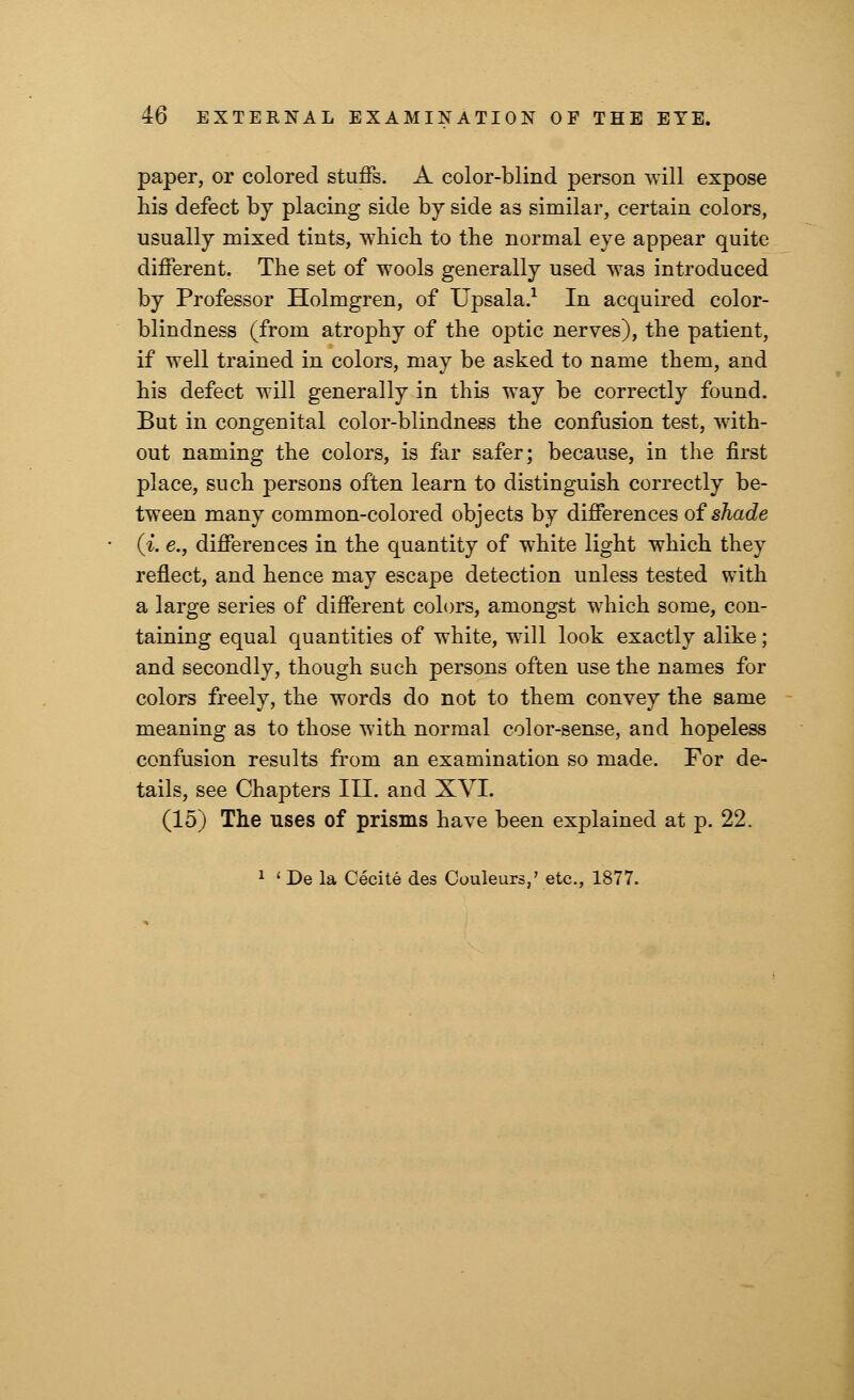paper, or colored stuffs. A color-blind person will expose his defect by placing side by side as similar, certain colors, usually mixed tints, which to the normal eye appear quite different. The set of wools generally used was introduced by Professor Holmgren, of Upsala.1 In acquired color- blindness (from atrophy of the optic nerves), the patient, if well trained in colors, may be asked to name them, and his defect will generally in this way be correctly found. But in congenital color-blindness the confusion test, with- out naming the colors, is far safer; because, in the first place, such persons often learn to distinguish correctly be- tween many common-colored objects by differences of shade (i. e., differences in the quantity of white light which they reflect, and hence may escape detection unless tested with a large series of different colors, amongst which some, con- taining equal quantities of white, will look exactly alike; and secondly, though such persons often use the names for colors freely, the words do not to them convey the same meaning as to those with normal color-sense, and hopeless confusion results from an examination so made. For de- tails, see Chapters III. and XVI. (15) The uses of prisms have been explained at p. 22. 1 « De la Cecite des Couleurs ' etc., 1877.