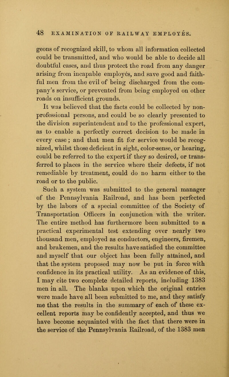 geons of recognized skill, to whom all information collected could be transmitted, and who would be able to decide all doubtful cases, and thus protect the road from any danger arising from incapable employes, and save good and faith- ful men from the evil of being discharged from the com- pany's service, or prevented from being employed on other roads on insufficient grounds. It was believed that the facts could be collected by non- professional persons, and could be so clearly presented to the division superintendent and to the professional expert, as to enable a perfectly correct decision to be made in every case; and that men fit for service would be recog- nized, whilst those deficient in sight, color-sense, or hearing, could be referred to the expert if they so desired, or trans- ferred to places in the service where their defects, if not remediable by treatment, could do no harm either to the road or to the public. Such a system was submitted to the general manager of the Pennsylvania Railroad, and has been perfected by the labors of a special committee of the Society of Transportation Officers in conjunction with the writer. The entire method has furthermore been submitted to a practical experimental test extending over nearly two thousand men, employed as conductors, engineers, firemen, and brakemen, and the results have satisfied the committee and myself that our object has been fully attained, and that the system proposed may now be put in force with confidence in its practical utility. As an evidence of this, I may cite two complete detailed reports, including 1383 men in all. The blanks upon which the original entries were made have all been submitted to me, and they satisfy me that the results in the summary of each of these ex- cellent reports may be confidently accepted, and thus we have become acquainted with the fact that there were in the service of the Pennsylvania Railroad, of the 1383 men