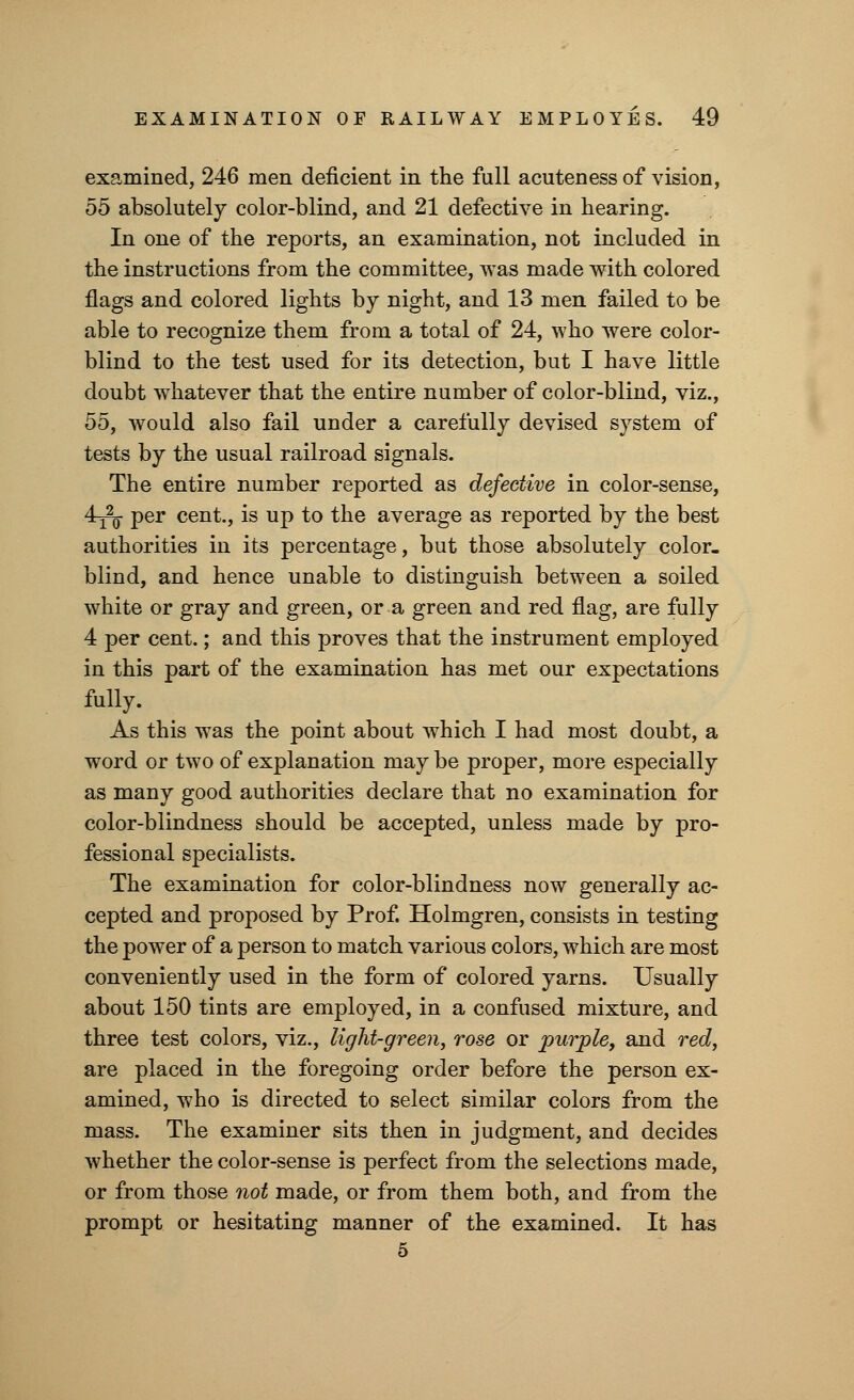 examined, 246 men deficient in the full acuteness of vision, 55 absolutely color-blind, and 21 defective in hearing. In one of the reports, an examination, not included in the instructions from the committee, was made with colored flags and colored lights by night, and 13 men failed to be able to recognize them from a total of 24, who were color- blind to the test used for its detection, but I have little doubt whatever that the entire number of color-blind, viz., 55, would also fail under a carefully devised system of tests by the usual railroad signals. The entire number reported as defective in color-sense, 4^- per cent., is up to the average as reported by the best authorities in its percentage, but those absolutely color- blind, and hence unable to distinguish between a soiled white or gray and green, or a green and red flag, are fully 4 per cent.; and this proves that the instrument employed in this part of the examination has met our expectations fully. As this was the point about which I had most doubt, a word or two of explanation may be proper, more especially as many good authorities declare that no examination for color-blindness should be accepted, unless made by pro- fessional specialists. The examination for color-blindness now generally ac- cepted and proposed by Prof. Holmgren, consists in testing the power of a person to match various colors, which are most conveniently used in the form of colored yarns. Usually about 150 tints are employed, in a confused mixture, and three test colors, viz., light-green, rose or purple, and red, are placed in the foregoing order before the person ex- amined, who is directed to select similar colors from the mass. The examiner sits then in judgment, and decides whether the color-sense is perfect from the selections made, or from those not made, or from them both, and from the prompt or hesitating manner of the examined. It has 5