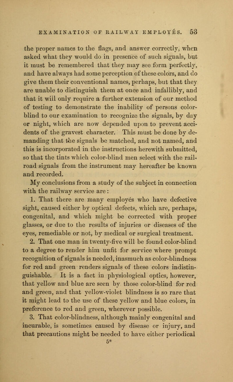 the proper names to the flags, and answer correctly, when asked what they would do in presence of such signals, but it must be remembered that they may see form perfectly, and have always had some perception of these colors, and do give them their conventional names, perhaps, but that they are unable to distinguish them at once and infallibly, and that it will only require a further extension of our method of testing to demonstrate the inability of persons color- blind to our examination to recognize the signals, by day or night, which are now depended upon to prevent acci- dents of the gravest character. This must be done by de- manding that the signals be matched, and not named, and this is incorporated in the instructions herewith submitted, so that the tints which color-blind men select wdth the rail- road signals from the instrument may hereafter be known and recorded. My conclusions from a study of the subject in connection with the railway service are : 1. That there are many employes who have defective sight, caused either by optical defects, which are, perhaps, congenital, and which might be corrected with proper glasses, or due to the results of injuries or diseases of the eyes, remediable or not, by medical or surgical treatment. 2. That one man in twTenty-five will be found color-blind to a degree to render him unfit for service where prompt recognition of signals is needed, inasmuch as color-blindness for red and green renders signals of these colors indistin- guishable. It is a fact in physiological optics, however, that yellow and blue are seen by those color-blind for red and green, and that yellow-violet blindness is so rare that it might lead to the use of these yellow and blue colors, in preference to red and green, wherever possible. 3. That color-blindness, although mainly congenital and incurable, is sometimes caused by disease or injury, and that precautions might be needed to have either periodical 5*