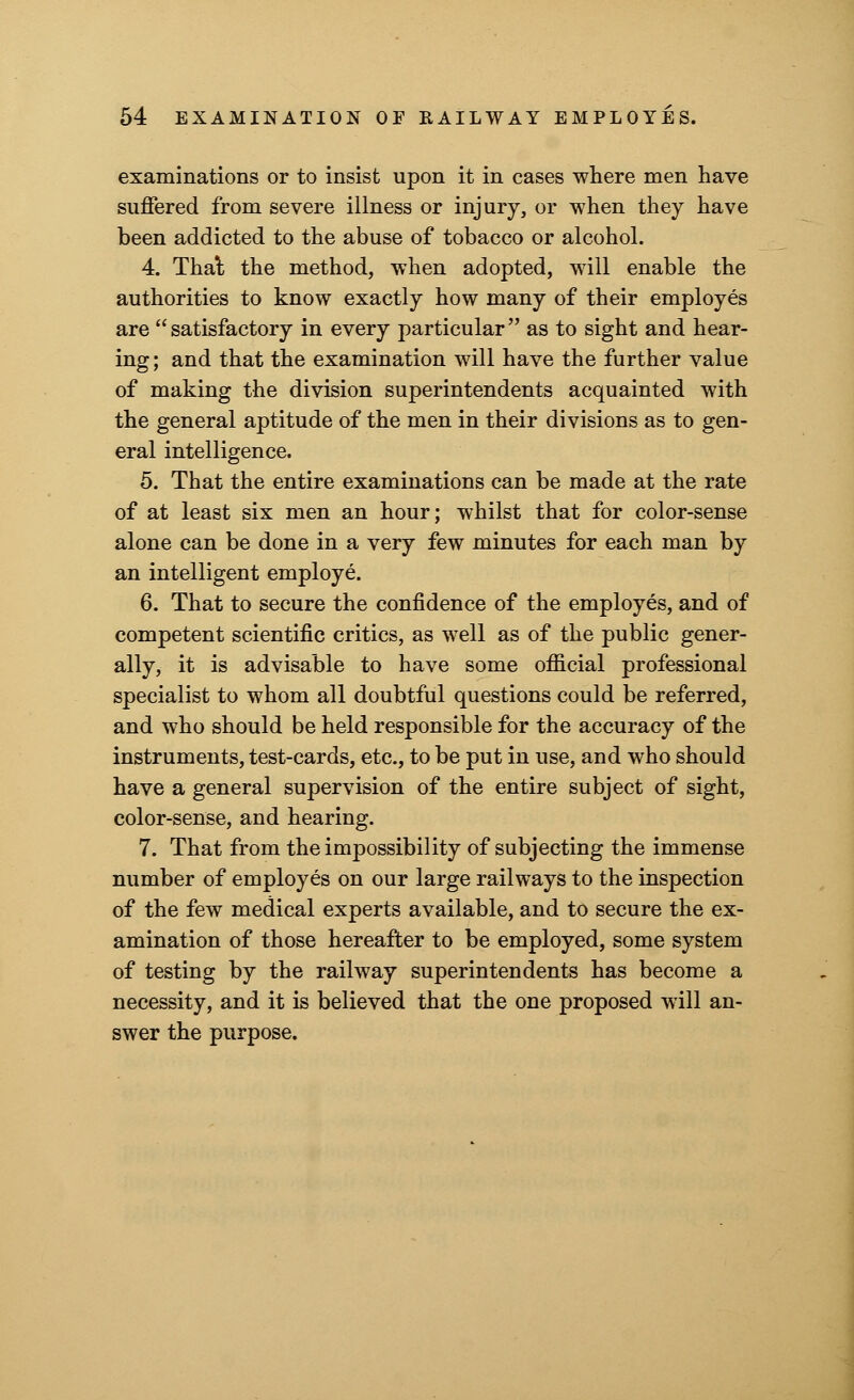 examinations or to insist upon it in cases where men have suffered from severe illness or injury, or when they have been addicted to the abuse of tobacco or alcohol. 4. Thai the method, when adopted, will enable the authorities to know exactly how many of their employes are satisfactory in every particular as to sight and hear- ing; and that the examination will have the further value of making the division superintendents acquainted with the general aptitude of the men in their divisions as to gen- eral intelligence. 5. That the entire examinations can be made at the rate of at least six men an hour; whilst that for color-sense alone can be done in a very few minutes for each man by an intelligent employe. 6. That to secure the confidence of the employes, and of competent scientific critics, as well as of the public gener- ally, it is advisable to have some official professional specialist to whom all doubtful questions could be referred, and who should be held responsible for the accuracy of the instruments, test-cards, etc., to be put in use, and who should have a general supervision of the entire subject of sight, color-sense, and hearing. 7. That from the impossibility of subjecting the immense number of employes on our large railways to the inspection of the few medical experts available, and to secure the ex- amination of those hereafter to be employed, some system of testing by the railway superintendents has become a necessity, and it is believed that the one proposed will an- swer the purpose.
