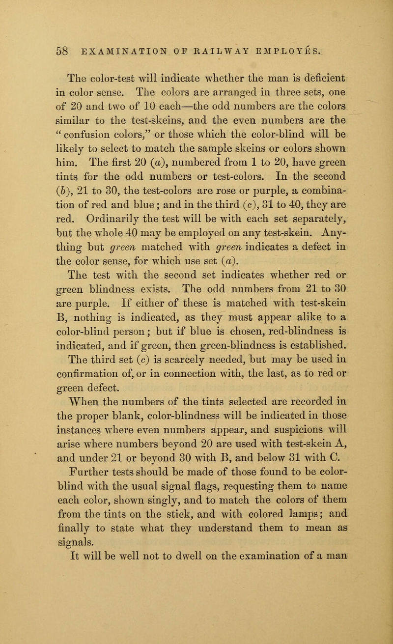 The color-test will indicate whether the man is deficient in color sense. The colors are arranged in three sets, one of 20 and two of 10 each—the odd numbers are the colors similar to the test-skeins, and the even numbers are the  confusion colors, or those which the color-blind will be likely to select to match the sample skeins or colors shown him. The first 20 (a), numbered from 1 to 20, have green tints for the odd numbers or test-colors. In the second (b), 21 to 30, the test-colors are rose or purple, a combina- tion of red and blue; and in the third (c), 31 to 40, they are red. Ordinarily the test will be with each set separately, but the whole 40 may be employed on any test-skein. Any- thing but green matched with green indicates a defect in the color sense, for which use set (a). The test w7ith the second set indicates whether red or green blindness exists. The odd numbers from 21 to 30 are purple. If either of these is matched with test-skein B, nothing is indicated, as they must appear alike to a color-blind person; but if blue is chosen, red-blindness is indicated, and if green, then green-blindness is established. The third set (c) is scarcely needed, but may be used in confirmation of, or in connection with, the last, as to red or green defect. When the numbers of the tints selected are recorded in the proper blank, color-blindness will be indicated in those instances where even numbers appear, and suspicions will arise where numbers beyond 20 are used with test-skein A, and under 21 or beyond 30 with B, and below 31 with C. Further tests should be made of those found to be color- blind with the usual signal flags, requesting them to name each color, shown singly, and to match the colors of them from the tints on the stick, and with colored lamps; and finally to state what they understand them to mean as signals. It will be well not to dwell on the examination of a man