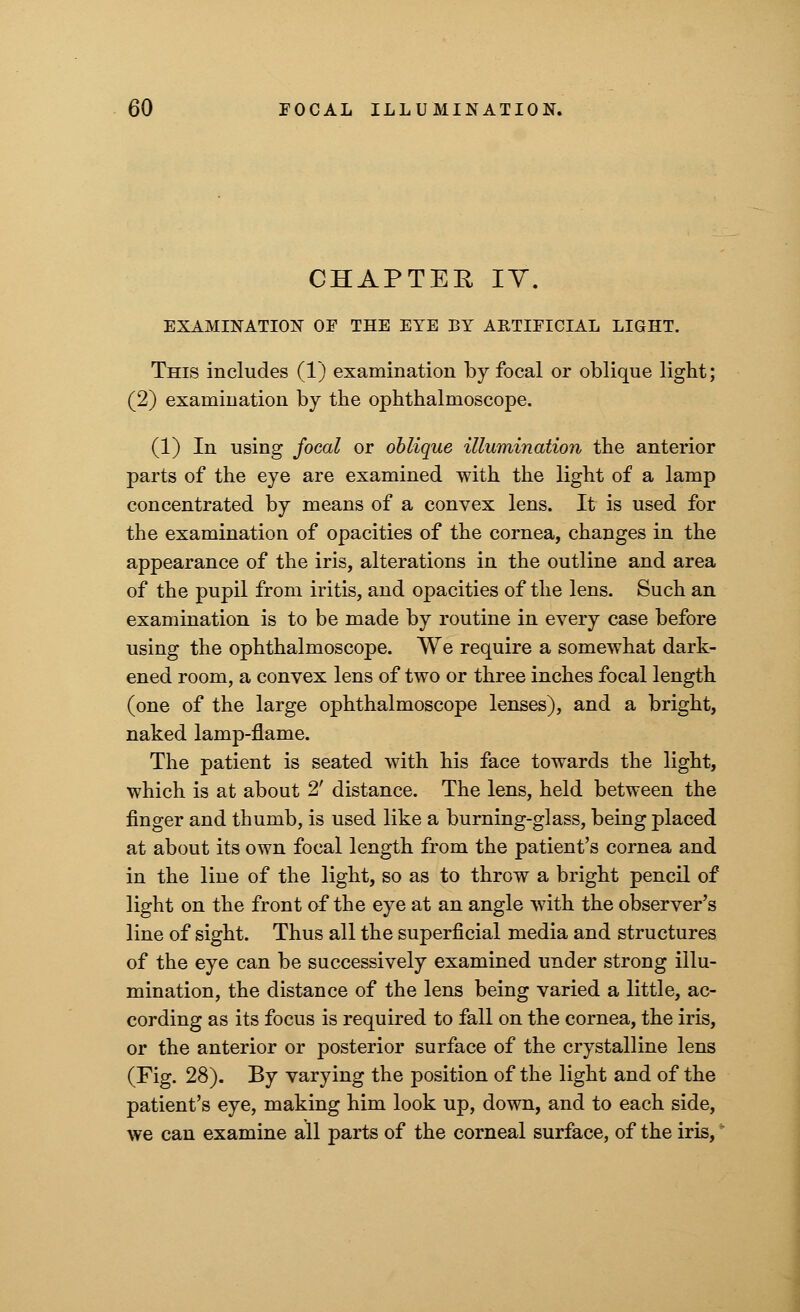 CHAPTER IV. EXAMINATION OF THE EYE BY ARTIFICIAL LIGHT. This includes (1) examination by focal or oblique light; (2) examination by the ophthalmoscope. (1) In using focal or oblique illumination the anterior parts of the eye are examined with the light of a lamp concentrated by means of a convex lens. It is used for the examination of opacities of the cornea, changes in the appearance of the iris, alterations in the outline and area of the pupil from iritis, and opacities of the lens. Such an examination is to be made by routine in every case before using the ophthalmoscope. We require a somewhat dark- ened room, a convex lens of two or three inches focal length (one of the large ophthalmoscope lenses), and a bright, naked lamp-flame. The patient is seated with his face towards the light, which is at about 2' distance. The lens, held between the finger and thumb, is used like a burning-glass, being placed at about its own focal length from the patient's cornea and in the line of the light, so as to throw a bright pencil of light on the front of the eye at an angle with the observer's line of sight. Thus all the superficial media and structures of the eye can be successively examined under strong illu- mination, the distance of the lens being varied a little, ac- cording as its focus is required to fall on the cornea, the iris, or the anterior or posterior surface of the crystalline lens (Fig. 28). By varying the position of the light and of the patient's eye, making him look up, down, and to each side, we can examine all parts of the corneal surface, of the iris,