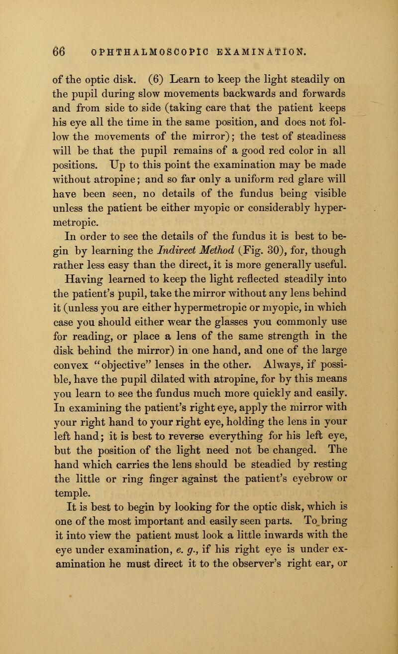 of the optic disk. (6) Learn to keep the light steadily on the pupil during slow movements backwards and forwards and from side to side (taking care that the patient keeps his eye all the time in the same position, and does not fol- low the movements of the mirror); the test of steadiness will be that the pupil remains of a good red color in all positions. Up to this point the examination may be made without atropine; and so far only a uniform red glare will have been seen, no details of the fundus being visible unless the patient be either myopic or considerably hyper- metropic. In order to see the details of the fundus it is best to be- gin by learning the Indirect Method (Fig. 30), for, though rather less easy than the direct, it is more generally useful. Having learned to keep the light reflected steadily into the patient's pupil, take the mirror without any lens behind it (unless you are either hypermetropic or myopic, in which case you should either wear the glasses you commonly use for reading, or place a lens of the same strength in the disk behind the mirror) in one hand, and one of the large convex objective lenses in the other. Always, if possi- ble, have the pupil dilated with atropine, for by this means you learn to see the fundus much more quickly and easily. In examining the patient's right eye, apply the mirror with your right hand to your right eye, holding the lens in your left hand; it is best to reverse everything for his left eye, but the position of the light need not be changed. The hand which carries the lens should be steadied by resting the little or ring finger against the patient's eyebrow or temple. It is best to begin by looking for the optic disk, which is one of the most important and easily seen parts. To, bring it into view the patient must look a little inwards with the eye under examination, e. g., if his right eye is under ex- amination he must direct it to the observer's right ear, or