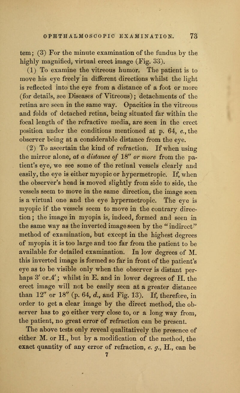 tern; (3) For the minute examination of the fundus by the highly magnified, virtual erect image (Fig. 33). (1) To examine the vitreous humor. The patient is to move his eye freely in different directions whilst the light is reflected into the eye from a distance of a foot or more (for details, see Diseases of Vitreous) ; detachments of the retina are seen in the same way. Opacities in the vitreous and folds of detached retina, being situated far within the focal length of the refractive media, are seen in the erect position under the conditions mentioned at p. 64, c, the observer being at a considerable distance from the eye. (2) To ascertain the kind of refraction. If when using the mirror alone, at a distance of 18 or more from the pa- tient's eye, we see some of the retinal vessels clearly and easily, the eye is either myopic or hypermetropic. If, when the observer's head is moved slightly from side to side, the vessels seem to move in the same direction, the image seen is a virtual one and the eye hypermetropic. The eye is myopic if the vessels seem to move in the contrary direc- tion ; the image in myopia is, indeed, formed and seen in the same way as the inverted image seen by the  indirect method of examination, but except in the highest degrees of myopia it is too large and too far from the patient to be available for detailed examination. In low degrees of M. this inverted image is formed so far in front of the patient's eye as to be visible only when the observer is distant per- haps 3' or_4'; whilst in E. and in lower degrees of H. the erect image will not be easily seen at a greater distance than 12 or 18 (p. 64, d., and Fig. 13). If, therefore, in order to get a clear image by the direct method, the ob- server has to go either very close to, or a long way from, the patient, no great error of refraction can be present. The above tests only reveal qualitatively the presence of either M. or H., but by a modification of the method, the exact quantity of any error of refraction, e. g., H., can be 7