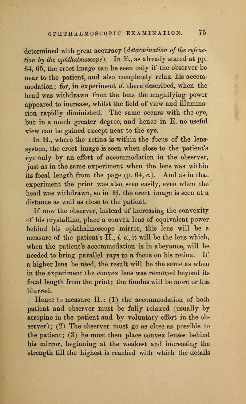 determined with great accuracy {determination of the refrac- tion by the ophthalmoscope). In E., as already stated at pp. 64, 65, the erect image can be seen only if the observer be near to the patient, and also completely relax his accom- modation ; for, in experiment d. there described, when the head was withdrawn from the lens the magnifying power appeared to increase, whilst the field of view and illumina- tion rapidly diminished. The same occurs with the eye, but in a much greater degree, and hence in E. no useful view can be gained except near to the eye. In H., where the retina is within the focus of the lens- system, the erect image is seen when close to the patient's eye only by an effort of accommodation in the observer, just as in the same experiment when the lens was within its focal length from the page (p. 64, c). And as in that experiment the print was also seen easily, even when the head was withdrawn, so in H. the erect image is seen at a distance as well as close to the patient. If now the observer, instead of increasing the convexity of his crystalline, place a convex lens of equivalent power behind his ophthalmoscope mirror, this lens will be a measure of the patient's H., i. e., it will be the lens which, when the patient's accommodation is in abeyance, will be needed to bring parallel rays to a focus on his retina. If a higher lens be used, the result will be the same as when in the experiment the convex lens was removed beyond its focal length from the print; the fundus will be more or less blurred. . Hence to measure H.: (1) the accommodation of both patient and observer must be fully relaxed (usually by atropine in the patient and by voluntary effort in the ob- server) ; (2) The observer must go as close as possible to the patient; (3) he must then place convex lenses behind his mirror, beginning at the weakest and increasing the strength till the highest is reached with which the details