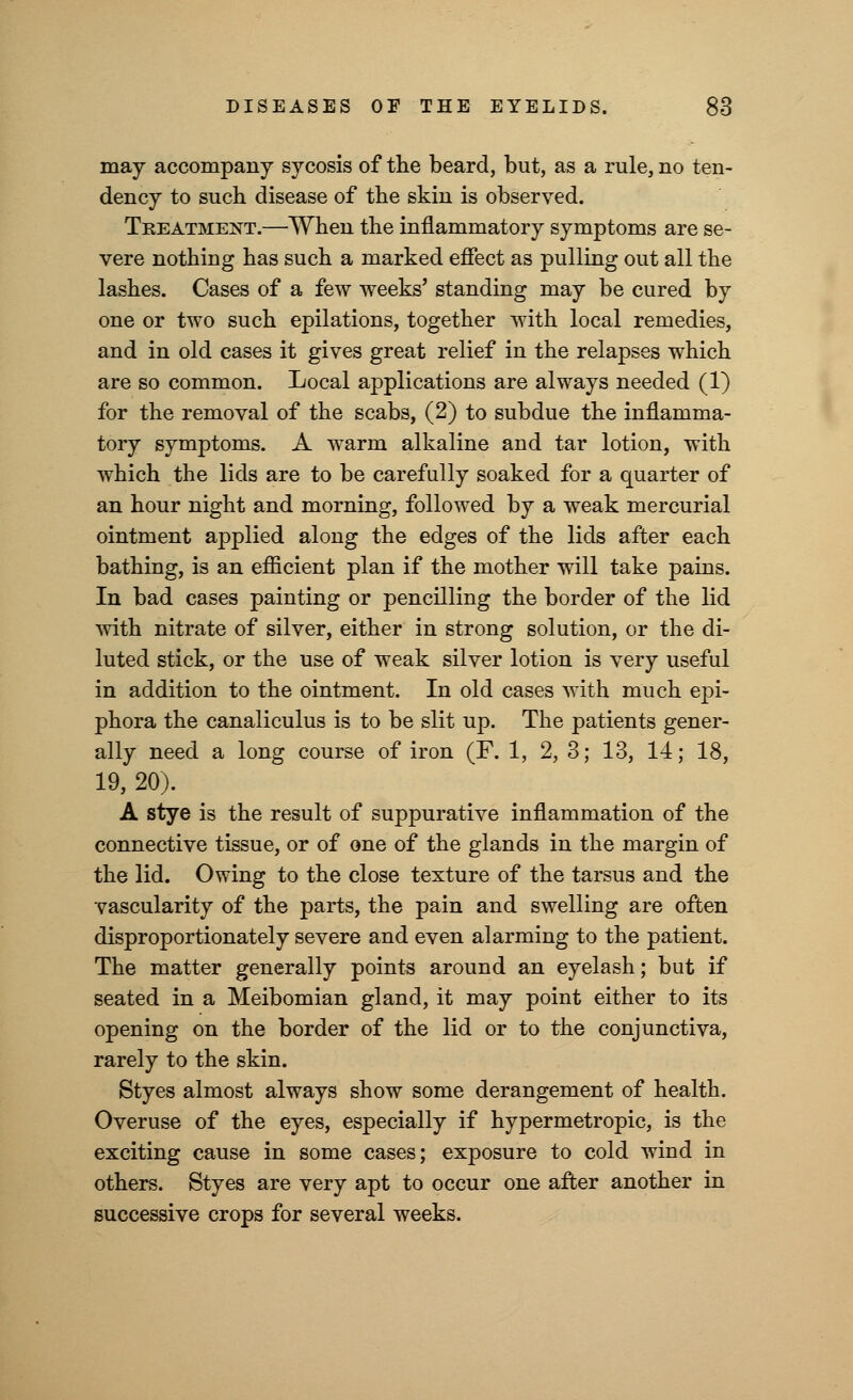 may accompany sycosis of the beard, but, as a rule, no ten- dency to such disease of the skin is observed. Treatment.—When the inflammatory symptoms are se- vere nothing has such a marked effect as pulling out all the lashes. Cases of a few weeks' standing may be cured by one or two such epilations, together with local remedies, and in old cases it gives great relief in the relapses which are so common. Local applications are always needed (1) for the removal of the scabs, (2) to subdue the inflamma- tory symptoms. A warm alkaline and tar lotion, with which the lids are to be carefully soaked for a quarter of an hour night and morning, followed by a weak mercurial ointment applied along the edges of the lids after each bathing, is an efficient plan if the mother will take pains. In bad cases painting or pencilling the border of the lid with nitrate of silver, either in strong solution, or the di- luted stick, or the use of weak silver lotion is very useful in addition to the ointment. In old cases with much epi- phora the canaliculus is to be slit up. The patients gener- ally need a long course of iron (F. 1, 2, 3; 13, 14; 18, 19, 20). A stye is the result of suppurative inflammation of the connective tissue, or of one of the glands in the margin of the lid. Owing to the close texture of the tarsus and the vascularity of the parts, the pain and swelling are often disproportionately severe and even alarming to the patient. The matter generally points around an eyelash; but if seated in a Meibomian gland, it may point either to its opening on the border of the lid or to the conjunctiva, rarely to the skin. Styes almost always show some derangement of health. Overuse of the eyes, especially if hypermetropic, is the exciting cause in some cases; exposure to cold wind in others. Styes are very apt to occur one after another in successive crops for several weeks.