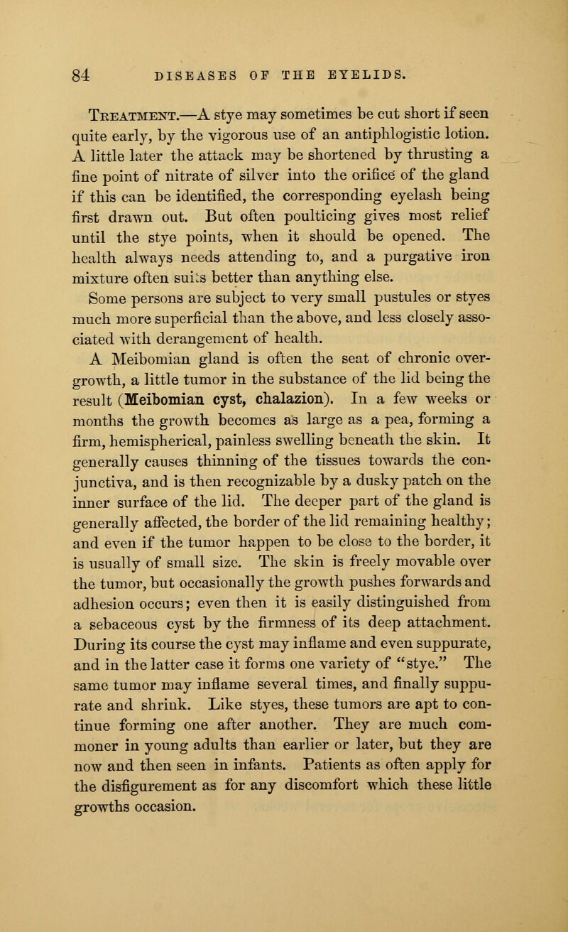 Treatment.—A stye may sometimes be cut short if seen quite early, by the vigorous use of an antiphlogistic lotion. A little later the attack may be shortened by thrusting a fine point of nitrate of silver into the orifice of the gland if this can be identified, the corresponding eyelash being first drawn out. But often poulticing gives most relief until the stye points, when it should be opened. The health always needs attending to, and a purgative iron mixture often sui^s better than anything else. Some persons are subject to very small pustules or styes much more superficial than the above, and less closely asso- ciated with derangement of health. A Meibomian gland is often the seat of chronic over- growth, a little tumor in the substance of the lid being the result (Meibomian cyst, chalazion). In a few weeks or months the growth becomes as large as a pea, forming a firm, hemispherical, painless swelling beneath the skin. It generally causes thinning of the tissues towards the con- junctiva, and is then recognizable by a dusky patch on the inner surface of the lid. The deeper part of the gland is generally affected, the border of the lid remaining healthy; and even if the tumor happen to be close to the border, it is usually of small size. The skin is freely movable over the tumor, but occasionally the growth pushes forwards and adhesion occurs; even then it is easily distinguished from a sebaceous cyst by the firmness of its deep attachment. During its course the cyst may inflame and even suppurate, and in the latter case it forms one variety of stye. The same tumor may inflame several times, and finally suppu- rate and shrink. Like styes, these tumors are apt to con- tinue forming one after another. They are much com- moner in young adults than earlier or later, but they are now and then seen in infants. Patients as often apply for the disfigurement as for any discomfort which these little growths occasion.