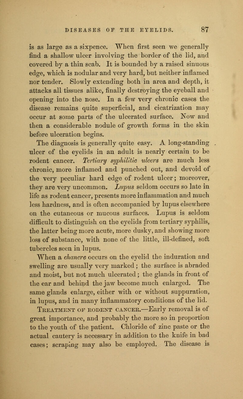 is as large as a sixpence. When first seen we generally find a shallow ulcer involving the border of the lid, and covered by a thin scab. It is bounded by a raised sinuous edge, which is nodular and very hard, but neither inflamed nor tender. Slowly extending both in area and depth, it attacks all tissues alike, finally destroying the eyeball and opening into the nose. In a few very chronic cases the disease remains quite superficial, and cicatrization may occur at some parts of the ulcerated surface. Now and then a considerable nodule of growth forms in the skin before ulceration begins. The diagnosis is generally quite easy. A long-standing ulcer of the eyelids in an adult is nearly certain to be rodent cancer. Tertiary syphilitic ulcers are much less chronic, more inflamed and punched out, and devoid of the very peculiar hard edge of rodent ulcer; moreover, they are very uncommon. Lupus seldom occurs so late in life as rodent cancer, presents more inflammation and much less hardness, and is often accompanied by lupus elsewhere on the cutaneous or mucous surfaces. Lupus is seldom difficult to distinguish on the eyelids from tertiary syphilis, the latter being more acute, more dusky, and showing more loss of substance, with none of the little, ill-defined, soft tubercles seen in lupus. When a chancre occurs on the eyelid the induration and swelling are usually very marked; the surface is abraded and moist, but not much ulcerated; the glands in front of the ear and behind the jaw become much enlarged. The same glands enlarge, either with or without suppuration, in lupus, and in many inflammatory conditions of the lid. Treatment of rodent cancer.—Early removal is of great importance, and probably the more so in proportion to the youth of the patient. Chloride of zinc paste or the actual cautery is necessary in addition to the knife in bad cases; scraping may also be employed. The disease is