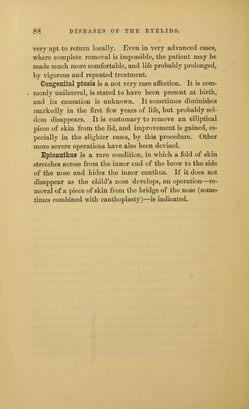 very apt to return locally. Even in very advanced cases, where complete removal is impossible, the patient may be made much more comfortable, and life probably prolonged, by vigorous and repeated treatment. Congenital ptosis is a not very rare affection. It is com- monly unilateral, is stated to have been present at birth, and its causation is unknown. It sometimes diminishes markedly in the first few years of life, but probably sel- dom disappears. It is customary to remove an elliptical piece of skin from the lid, and improvement is gained, es- pecially in the slighter cases, by this procedure. Other more severe operations have also been devised. Epicanthus is a rare condition, in which a fold of skin streLches across from the inner end of the brow to the side of the nose and hides the inner canthus. If it does not disappear as the child's nose develops, an operation—re- moval of a piece of skin from the bridge of the nose (some- times combined with canthoplasty)—is indicated.