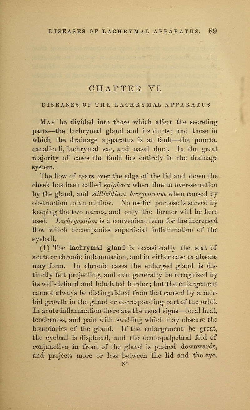 CHAPTER VI. DISEASES OP THE LACHRYMAL APPARATUS May be divided into those which affect the secreting parts—the lachrymal gland and its ducts; and those in which the drainage apparatus is at fault—the puncta, canaliculi, lachrymal sac, and .nasal duct. In the great majority of cases the fault lies entirely in the drainage system. The flow of tears over the edge of the lid and down the cheek has been called epiphora when due to over-secretion by the gland, and stillicidium lacrymarum when caused by obstruction to an outflow. No useful purpose is served by keeping the two names, and only the former will be here used. Lachrymation is a convenient term for the increased flow which accompanies superficial inflammation of the eyeball. (1) The lachrymal gland is occasionally the seat of acute or chronic inflammation, and in either case an abscess may form. In chronic cases the enlarged gland is dis- tinctly felt projecting, and can generally be recognized by its well-defined and lobulated border; but the enlargement cannot always be distinguished from that caused by a mor- bid growth in the gland or corresponding part of the orbit. In acute inflammation there are the usual signs—local heat, tenderness, and pain with swelling which may obscure the boundaries of the gland. If the enlargement be great, the eyeball is displaced, and the oculo-palpebral fold of conjunctiva in front of the gland is pushed downwards, and projects more or less between the lid and the eye. 8*