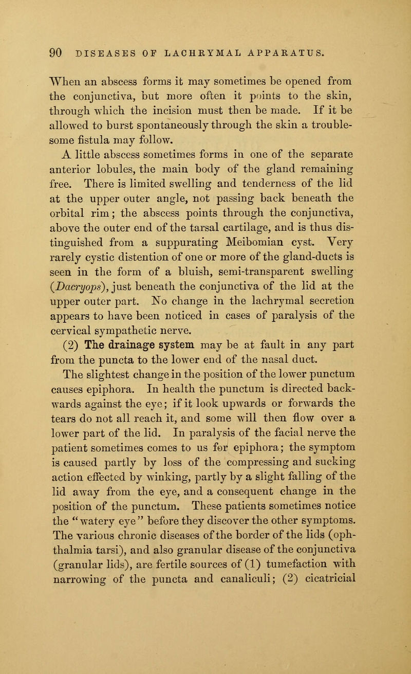 When an abscess forms it may sometimes be opened from the conjunctiva, but more often it points to the skin, through which the incision must then be made. If it be allowed to burst spontaneously through the skin a trouble- some fistula may follow. A little abscess sometimes forms in one of the separate anterior lobules, the main body of the gland remaining free. There is limited swelling and tenderness of the lid at the upper outer angle, not passing back beneath the orbital rim; the abscess points through the conjunctiva, above the outer end of the tarsal cartilage, and is thus dis- tinguished from a suppurating Meibomian cyst. Very rarely cystic distention of one or more of the gland-ducts is seen in the form of a bluish, semi-transparent swelling (Dacryops), just beneath the conjunctiva of the lid at the upper outer part. No change in the lachrymal secretion appears to have been noticed in cases of paralysis of the cervical sympathetic nerve. (2) The drainage system may be at fault in any part from the puncta to the lower end of the nasal duct. The slightest change in the position of the lower punctum causes epiphora. In health the punctum is directed back- wards against the eye; if it look upwards or forwards the tears do not all reach it, and some will then flow over a lower part of the lid. In paralysis of the facial nerve the patient sometimes comes to us for epiphora; the symptom is caused partly by loss of the compressing and sucking action effected by winking, partly by a slight falling of the lid away from the eye, and a consequent change in the position of the punctum. These patients sometimes notice the  watery eye  before they discover the other symptoms. The various chronic diseases of the border of the lids (oph- thalmia tarsi), and also granular disease of the conjunctiva (granular lids), are fertile sources of (1) tumefaction with narrowing of the puncta and canaliculi; (2) cicatricial