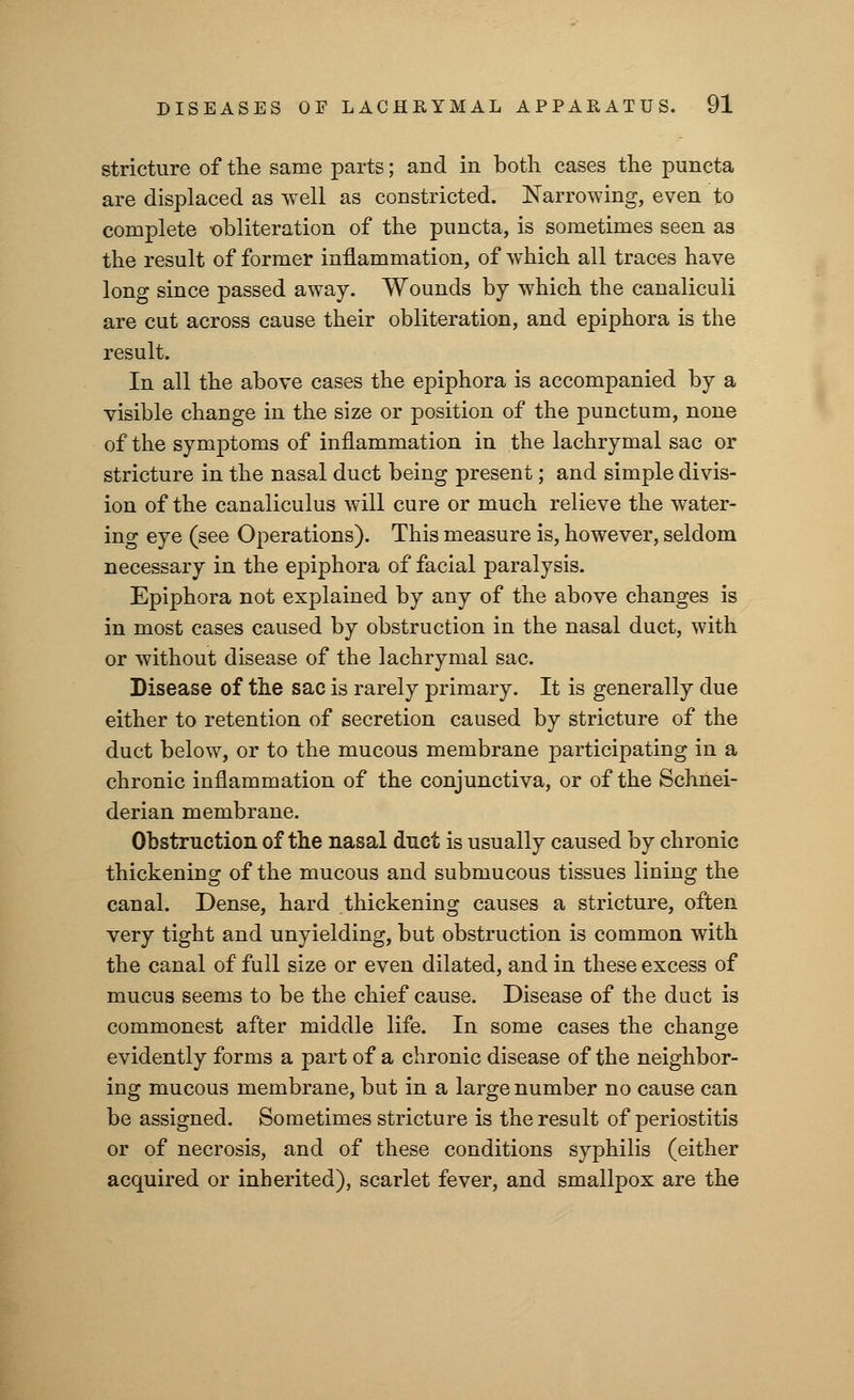 stricture of the same parts; and in both cases the puncta are displaced as well as constricted. Narrowing, even to complete obliteration of the puncta, is sometimes seen as the result of former inflammation, of which all traces have long since passed away. Wounds by which the canaliculi are cut across cause their obliteration, and epiphora is the result. In all the above cases the epiphora is accompanied by a visible change in the size or position of the punctum, none of the symptoms of inflammation in the lachrymal sac or stricture in the nasal duct being present; and simple divis- ion of the canaliculus will cure or much relieve the water- ing eye (see Operations). This measure is, however, seldom necessary in the epiphora of facial paralysis. Epiphora not explained by any of the above changes is in most cases caused by obstruction in the nasal duct, with or without disease of the lachrymal sac. Disease of the sac is rarely primary. It is generally due either to retention of secretion caused by stricture of the duct below, or to the mucous membrane participating in a chronic inflammation of the conjunctiva, or of the Schnei- derian membrane. Obstruction of the nasal duct is usually caused by chronic thickening of the mucous and submucous tissues lining the canal. Dense, hard thickening causes a stricture, often very tight and unyielding, but obstruction is common with the canal of full size or even dilated, and in these excess of mucus seems to be the chief cause. Disease of the duct is commonest after middle life. In some cases the change evidently forms a part of a chronic disease of the neighbor- ing mucous membrane, but in a large number no cause can be assigned. Sometimes stricture is the result of periostitis or of necrosis, and of these conditions syphilis (either acquired or inherited), scarlet fever, and smallpox are the