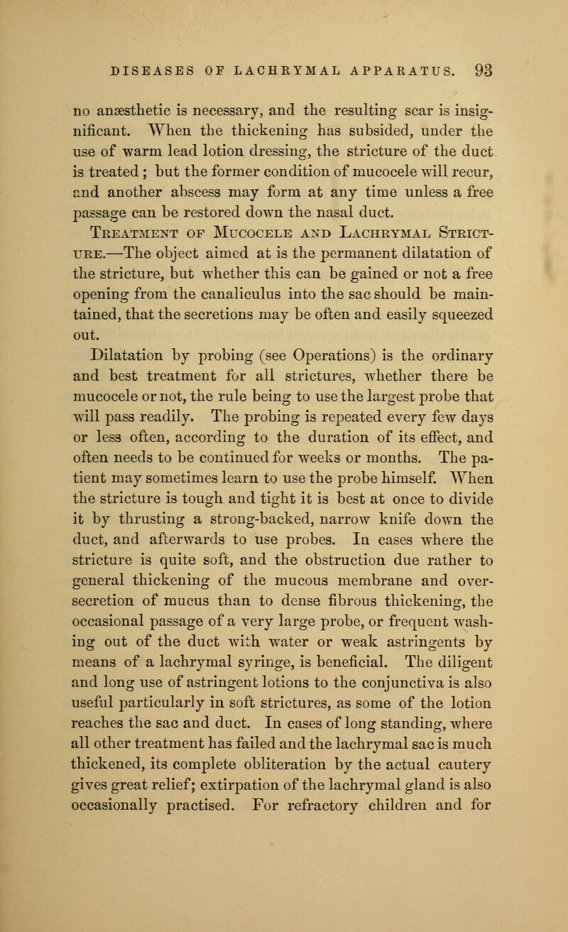 no anaesthetic is necessary, and the resulting scar is insig- nificant. When the thickening has subsided, under the use of warm lead lotion dressing, the stricture of the duct is treated ; but the former condition of mucocele will recur, and another abscess may form at any time unless a free passage can be restored down the nasal duct. Treatment of Mucocele and Lachrymal Strict- ure.—The object aimed at is the permanent dilatation of the stricture, but whether this can be gained or not a free opening from the canaliculus into the sac should be main- tained, that the secretions may be often and easily squeezed out. Dilatation by probing (see Operations) is the ordinary and best treatment for all strictures, whether there be mucocele or not, the rule being to use the largest probe that wTill pass readily. The probing is repeated every few days or less often, according to the duration of its effect, and often needs to be continued for weeks or months. The pa- tient may sometimes learn to use the probe himself. When the stricture is tough and tight it is best at once to divide it by thrusting a strong-backed, narrow knife down the duct, and afterwards to use probes. In cases where the stricture is quite soft, and the obstruction due rather to general thickening of the mucous membrane and over- secretion of mucus than to dense fibrous thickening, the occasional passage of a very large probe, or frequeut wash- ing out of the duct with water or weak astringents by means of a lachrymal syringe, is beneficial. The diligent and long use of astringent lotions to the conjunctiva is also useful particularly in soft strictures, as some of the lotion reaches the sac and duct. In cases of long standing, where all other treatment has failed and the lachrymal sac is much thickened, its complete obliteration by the actual cautery gives great relief; extirpation of the lachrymal gland is also occasionally practised. For refractory children and for