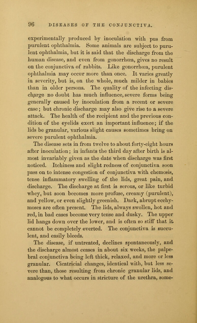 experimentally produced by inoculation with pus from purulent ophthalmia. Some animals are subject to puru- lent ophthalmia, but it is said that the discharge from the human disease, and even from gonorrhoea, gives no result on the conjunctiva of rabbits. Like gonorrhoea, purulent ophthalmia may occur more than once. It varies greatly in severity, but is, on the whole, much milder in babies than in older persons. The quality of the infecting dis- charge no doubt has much influence, severe forms being generally caused by inoculation from a recent or severe case; but chronic discharge may also give rise to a severe attack. The health of the recipient and the previous con- dition of the eyelids exert an important influence; if the lids be granular, various slight causes sometimes bring on severe purulent ophthalmia. The disease sets in from twelve to about forty-eight hours after inoculation; in infants the third day after birth is al- most invariably given as the date when discharge was first noticed. Itchiness and slight redness of conjunctiva soon pass on to intense congestion of conjunctiva with chemosis, tense inflammatory swelling of the lids, great pain, and discharge. The discharge at first is serous, or like turbid whey, but soon becomes more profuse, creamy (purulent), and yellow, or even slightly greenish. Dark, abrupt ecchy- moses are often present. The lids, always swollen, hot and red, in bad cases become very tense and dusky. The upper lid hangs down over the lower, and is often so stiff that it cannot be completely everted. The conjunctiva is succu- lent, and easily bleeds. The disease, if untreated, declines spontaneously, and the discharge almost ceases in about six weeks, the palpe- bral conjunctiva being left thick, relaxed, and more or less granular. Cicatricial changes, identical with, but less se- vere than, those resulting from chronic granular lids, and analogous to what occurs in stricture of the urethra, some-