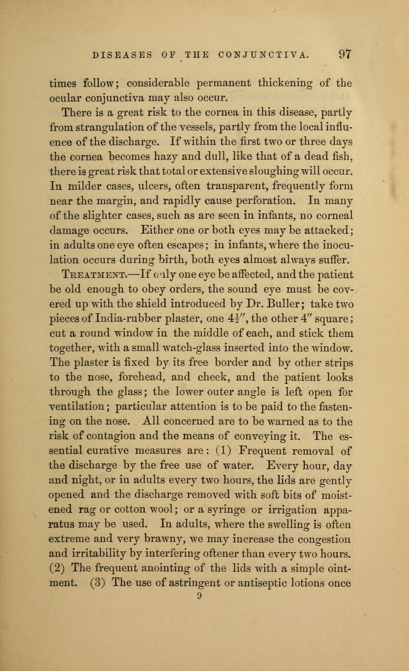 times follow; considerable permanent thickening of the ocular conjunctiva may also occur. There is a great risk to the cornea in this disease, partly from strangulation of the vessels, partly from the local influ- ence of the discharge. If within the first two or three days the cornea becomes hazy and dull, like that of a dead fish, there is great risk that total or extensive sloughing will occur. In milder cases, ulcers, often transparent, frequently form near the margin, and rapidly cause perforation. In many of the slighter cases, such as are seen in infants, no corneal damage occurs. Either one or both eyes may be attacked; in adults one eye often escapes; in infants, where the inocu- lation occurs during birth, both eyes almost always suffer. Treatment.—If only one eye be affected, and the patient be old enough to obey orders, the sound eye must be cov- ered up with the shield introduced by Dr. Buller; take two pieces of India-rubber plaster, one 4§-, the other 4 square; cut a round window in the middle of each, and stick them together, with a small watch-glass inserted into the window. The plaster is fixed by its free border and by other strips to the nose, forehead, and cheek, and the patient looks through the glass; the lower outer angle is left open for ventilation; particular attention is to be paid to the fasten- ing on the nose. All concerned are to be warned as to the risk of contagion and the means of conveying it. The es- sential curative measures are: (1) Frequent removal of the discharge by the free use of water. Every hour, day and night, or in adults every two hours, the lids are gently opened and the discharge removed with soft bits of moist- ened rag or cotton wool; or a syringe or irrigation appa- ratus may be used. In adults, where the swelling is often extreme and very brawny, we may increase the congestion and irritability by interfering oftener than every two hours. (2) The frequent anointing of the lids with a simple oint- ment. (3) The use of astringent or antiseptic lotions once 9