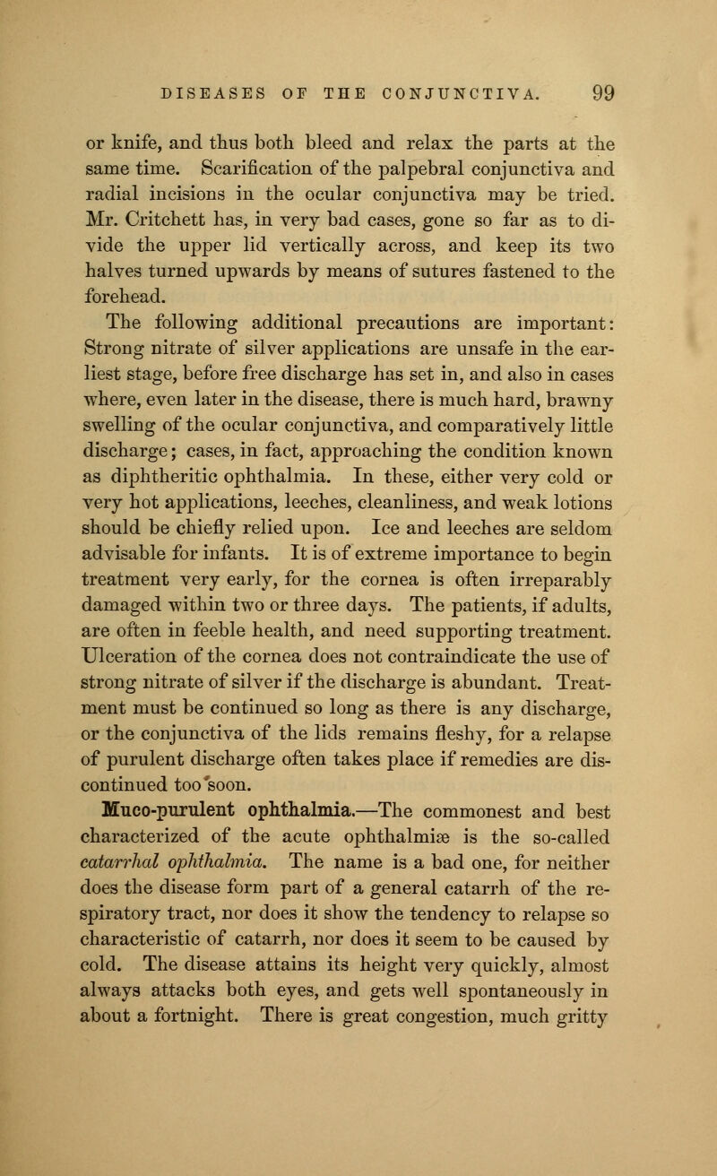 or knife, and thus both bleed and relax the parts at the same time. Scarification of the palpebral conjunctiva and radial incisions in the ocular conjunctiva may be tried. Mr. Critchett has, in very bad cases, gone so far as to di- vide the upper lid vertically across, and keep its two halves turned upwards by means of sutures fastened to the forehead. The following additional precautions are important: Strong nitrate of silver applications are unsafe in the ear- liest stage, before free discharge has set in, and also in cases where, even later in the disease, there is much hard, brawny swelling of the ocular conjunctiva, and comparatively little discharge; cases, in fact, approaching the condition known as diphtheritic ophthalmia. In these, either very cold or very hot applications, leeches, cleanliness, and weak lotions should be chiefly relied upon. Ice and leeches are seldom advisable for infants. It is of extreme importance to begin treatment very early, for the cornea is often irreparably damaged within two or three days. The patients, if adults, are often in feeble health, and need supporting treatment. Ulceration of the cornea does not contraindicate the use of strong nitrate of silver if the discharge is abundant. Treat- ment must be continued so long as there is any discharge, or the conjunctiva of the lids remains fleshy, for a relapse of purulent discharge often takes place if remedies are dis- continued too'soon. Muco-purulent ophthalmia.—The commonest and best characterized of the acute ophthalmia is the so-called catarrhal ophthalmia. The name is a bad one, for neither does the disease form part of a general catarrh of the re- spiratory tract, nor does it show the tendency to relapse so characteristic of catarrh, nor does it seem to be caused by cold. The disease attains its height very quickly, almost always attacks both eyes, and gets well spontaneously in about a fortnight. There is great congestion, much gritty