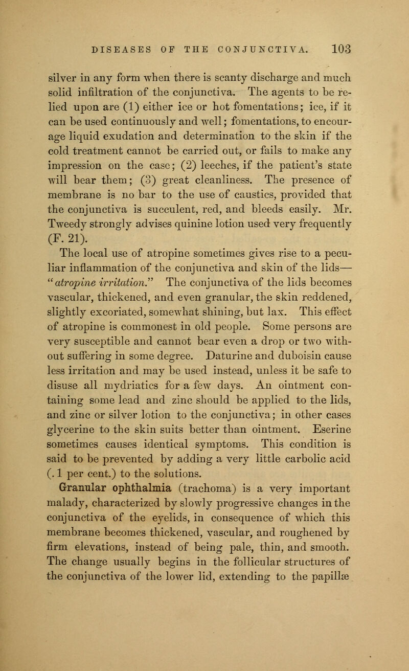 silver in any form when there is scanty discharge and much solid infiltration of the conjunctiva. The agents to be re- lied upon are (1) either ice or hot fomentations; ice, if it can be used continuously and well; fomentations, to encour- age liquid exudation and determination to the skin if the cold treatment cannot be carried out, or fails to make any impression on the case; (2) leeches, if the patient's state will bear them; (3) great cleanliness. The presence of membrane is no bar to the use of caustics, provided that the conjunctiva is succulent, red, and bleeds easily. Mr. Tweedy strongly advises quinine lotion used very frequently (F. 21). The local use of atropine sometimes gives rise to a pecu- liar inflammation of the conjunctiva and skin of the lids— atropine irritation. The conjunctiva of the lids becomes vascular, thickened, and even granular, the skin reddened, slightly excoriated, somewhat shining, but lax. This effect of atropine is commonest in old people. Some persons are very susceptible and cannot bear even a drop or two with- out suffering in some degree. Daturine and duboisin cause less irritation and may be used instead, unless it be safe to disuse all mydriatics for a few days. An ointment con- taining some lead and zinc should be applied to the lids, and zinc or silver lotion to the conjunctiva; in other cases glycerine to the skin suits better than ointment. Eserine sometimes causes identical symptoms. This condition is said to be prevented by adding a very little carbolic acid (. 1 per cent.) to the solutions. Granular ophthalmia (trachoma) is a very important malady, characterized by slowly progressive changes in the conjunctiva of the eyelids, in consequence of which this membrane becomes thickened, vascular, and roughened by firm elevations, instead of being pale, thin, and smooth. The change usually begins in the follicular structures of the conjunctiva of the lower lid, extending to the papilla?