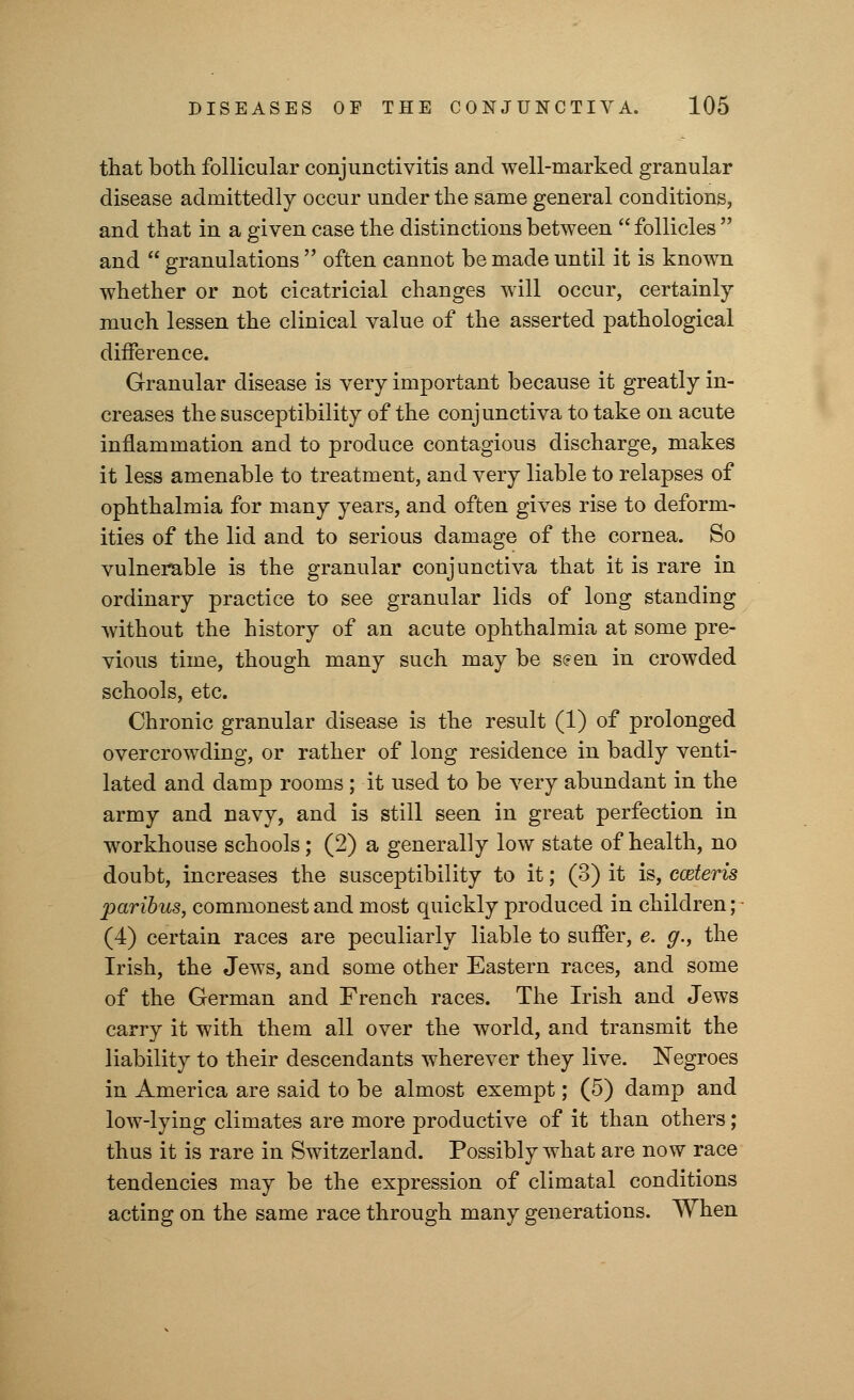 that both follicular conjunctivitis and well-marked granular disease admittedly occur under the same general conditions, and that in a given case the distinctions between  follicles  and  granulations  often cannot be made until it is known whether or not cicatricial changes will occur, certainly much lessen the clinical value of the asserted pathological difference. Granular disease is very important because it greatly in- creases the susceptibility of the conjunctiva to take on acute inflammation and to produce contagious discharge, makes it less amenable to treatment, and very liable to relapses of ophthalmia for many years, and often gives rise to deform- ities of the lid and to serious damage of the cornea. So vulnerable is the granular conjunctiva that it is rare in ordinary practice to see granular lids of long standing without the history of an acute ophthalmia at some pre- vious time, though many such may be seen in crowded schools, etc. Chronic granular disease is the result (1) of prolonged overcrowding, or rather of long residence in badly venti- lated and damp rooms ; it used to be very abundant in the army and navy, and is still seen in great perfection in workhouse schools; (2) a generally low state of health, no doubt, increases the susceptibility to it; (3) it is, cceteris paribus, commonest and most quickly produced in children; (4) certain races are peculiarly liable to suffer, e. g., the Irish, the Jews, and some other Eastern races, and some of the German and French races. The Irish and Jews carry it with them all over the world, and transmit the liability to their descendants wherever they live. Negroes in America are said to be almost exempt; (5) damp and low-lying climates are more productive of it than others; thus it is rare in Switzerland. Possibly what are now race tendencies may be the expression of climatal conditions acting on the same race through many generations. When