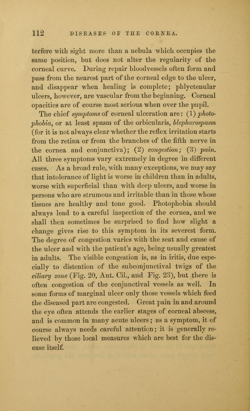 terfere with sight more than a nebula which occupies the same position, but does not alter the regularity of the corneal curve. During repair bloodvessels often form and pass from the nearest part of the corneal edge to the ulcer, and disappear when healing is complete; phlyctenular ulcers, however, are vascular from the beginning. Corneal opacities are of course most serious when over the pupil. The chief symptoms of corneal ulceration are: (1) j)hoto- phobia, or at least spasm of the orbicularis, blepharospasm (for it is not always clear whether the reflex irritation starts from the retina or from the branches of the fifth nerve in the cornea and conjunctiva); (2) congestion; (3) pain. All three symptoms vary extremely in degree in different cases. As a broad rule, with many exceptions, we may say that intolerance of light is worse in children than in adults, worse with superficial than with deep ulcers, and worse in persons who are strumous and irritable than in those whose tissues are healthy and tone good. Photophobia should always lead to a careful inspection of the cornea, and we shall then sometimes be surprised to find how slight a change gives rise to this symptom in its severest form. The degree of congestion varies with the seat and cause of the ulcer and with the patient's age, being usually greatest in adults. The visible congestion is, as in iritis, due espe- cially to distention of the subconjunctival twigs of the ciliary zone (Fig. 20, Ant. Cil., and Fig. 23), but there is often congestion of the conjunctival vessels as well. In some forms of marginal ulcer only those vessels which feed the diseased part are congested. Great pain in and around the eye often attends the earlier stages of corneal abscess, and is common in many acute ulcers; as a symptom, it of course always needs careful attention; it is generally re- lieved by those local measures which are best for the dis- ease itself.