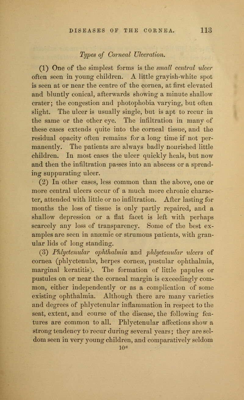 Types of Corneal Ulceration. (1) One of the simplest forms is the small central ulcer often seen in young children. A little grayish-white spot is seen at or near the centre of the cornea, at first elevated and bluntly conical, afterwards showing a minute shallow crater; the congestion and photophobia varying, but often slight. The ulcer is usually single, but is a]3t to recur in the same or the other eye. The infiltration in many of these cases extends quite into the corneal tissue, and the residual opacity often remains for a long time if not per- manently. The patients are always badly nourished little children. In most cases the ulcer quickly heals, but now and then the infiltration passes into an abscess or a spread- ing suppurating ulcer. (2) In other cases, less common than the above, one or more central ulcers occur of a much more chronic charac- ter, attended with little or no infiltration. After lasting for months the loss of tissue is only partly repaired, and a shallow depression or a flat facet is left with perhaps scarcely any loss of transparency. Some of the best ex- amples are seen in anaemic or strumous patients, with gran- ular lids of long standing. (3) Phlyctenular ophthalmia and phlyctenular ulcers of cornea (phlyctenule, herpes cornese, pustular ophthalmia, marginal keratitis). The formation of little papules or pustules on or near the corneal margin is exceedingly com- mon, either independently or as a complication of some existing ophthalmia. Although there are many varieties and degrees of phlyctenular inflammation in respect to the seat, extent, and course of the disease, the following fea- tures are common to all. Phlyctenular affections show a strong tendency to recur during several years; they are sel- dom seen in very young children, and comparatively seldom 10*