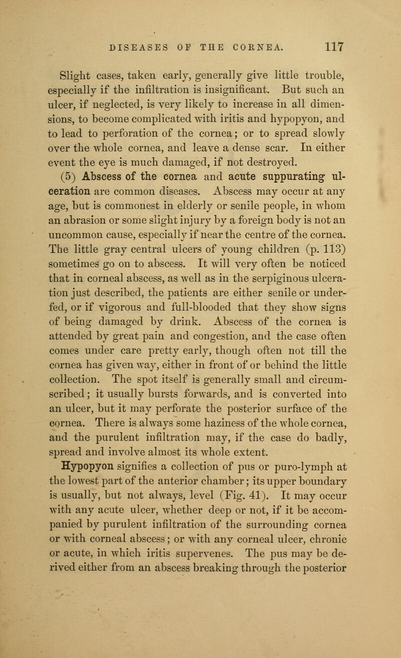 Slight cases, taken early, generally give little trouble, especially if the infiltration is insignificant. But such an ulcer, if neglected, is very likely to increase in all dimen- sions, to become complicated with iritis and hypopyon, and to lead to perforation of the cornea; or to spread slowly over the whole cornea, and leave a dense scar. In either event the eye is much damaged, if not destroyed. (5) Abscess of the cornea and acute suppurating ul- ceration are common diseases. Abscess may occur at any age, but is commonest in elderly or senile people, in whom an abrasion or some slight injury by a foreign body is not an uncommon cause, especially if near the centre of the cornea. The little gray central ulcers of young children (p. 113) sometimes go on to abscess. It will very often be noticed that in corneal abscess, as well as in the serpiginous ulcera- tion just described, the patients are either senile or under- fed, or if vigorous and full-blooded that they show signs of being damaged by drink. Abscess of the cornea is attended by great pain and congestion, and the case often comes under care pretty early, though often not till the cornea has given way, either in front of or behind the little collection. The spot itself is generally small and circum- scribed ; it usually bursts forwards, and is converted into an ulcer, but it may perforate the posterior surface of the cornea. There is always some haziness of the whole cornea, and the purulent infiltration may, if the case do badly, spread and involve almost its whole extent. Hypopyon signifies a collection of pus or puro-lymph at the lowest part of the anterior chamber; its upper boundary is usually, but not always, level (Fig. 41). It may occur with any acute ulcer, whether deep or not, if it be accom- panied by purulent infiltration of the surrounding cornea or with corneal abscess; or with any corneal ulcer, chronic or acute, in which iritis supervenes. The pus may be de- rived either from an abscess breaking through the posterior