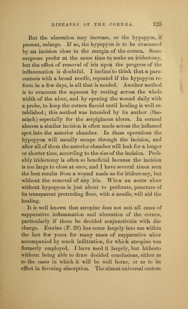 But the ulceration may increase, or the hypopyon, if present, enlarge. If so, the hypopyon is to be evacuated by an incision close to the margin of the cornea. Some surgeons prefer at the same time to make an iridectomy, but the effect of removal of iris upon the progress of the inflammation is doubtful. I incline to think that a para- centesis with a broad needle, repeated if the hypopyon re- form in a few days, is all that is needed. Another method is to evacuate the aqueous by cutting across the whole width of the ulcer, and by opening the wound daily with a probe, to keep the cornea flaccid until healing is well es- tablished ; this method was intended by its author (Sae- misch) especially for the serpiginous ulcers. In corneal abscess a similar incision is often made across the inflamed spot into the anterior chamber. In these operations the hypopyon will usually escape through the incision, and after all of them the anterior chamber will leak for a longer or shorter time, according to the size of the incision. Prob- ably iridectomy is often so beneficial because the incision is too large to close at once, and I have several times seen the best results from a wound made as for iridectomy, but without the removal of any iris. When an acute ulcer without hypopyon is just about to perforate, puncture of its transparent protruding floor, with a needle, will aid the healing. It is well known that atropine does not suit all cases of suppurative inflammation and ulceration of the cornea, particularly if there be decided conjunctivitis with dis- charge. Eserine (F. 29) has come largely into use within the last few years for many cases of suppurative ulcer accompanied by much infiltration, for which atropine was formerly employed. I have used it largely, but hitherto without being able to draw decided conclusions, either as to the cases in which it will be well borne, or as to its effect in favoring absorption. The almost universal custom