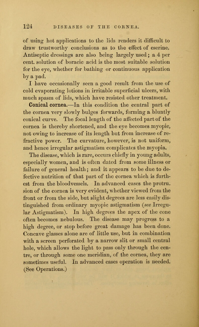 of using hot applications to the lids renders it difficult to draw trustworthy conclusions as to the effect of eserine. Antiseptic dressings are also being largely used; a 4 per cent, solution of boracic acid is the most suitable solution for the eye, whether for bathing or continuous application by a pad. I have occasionally seen a good result from the use of cold evaporating lotions in irritable superficial ulcers, with much spasm of lids, which have resisted other treatment. Conical cornea.—In this condition the central part of the cornea very slowly bulges forwards, forming a bluntly conical curve. The focal length of the affected part of the cornea is thereby shortened, and the eye becomes myopic, not owing to increase of its length but from increase of re- fractive power. The curvature, however, is not uniform, and hence irregular astigmatism complicates the myopia. The disease, which is rare, occurs chiefly in young adults, especially women, and is often dated from some illness or failure of general health; and it appears to be due to de- fective nutrition of that part of the cornea which is furth- est from the bloodvessels. In advanced cases the protru- sion of the cornea is very evident, whether viewed from the front or from the side, but slight degrees are less easily dis- tinguished from ordinary myopic astigmatism {see Irregu- lar Astigmatism). In high degrees the apex of the cone often becomes nebulous. The disease may progress to a high degree, or stop before great damage has been done. Concave glasses alone are of little use, but in combination with a screen perforated by a narrow slit or small central hole, which allows the light to pass only through the cen- tre, or through some one meridian, of the cornea, they are sometimes useful. In advanced cases operation is needed. (See Operations.)