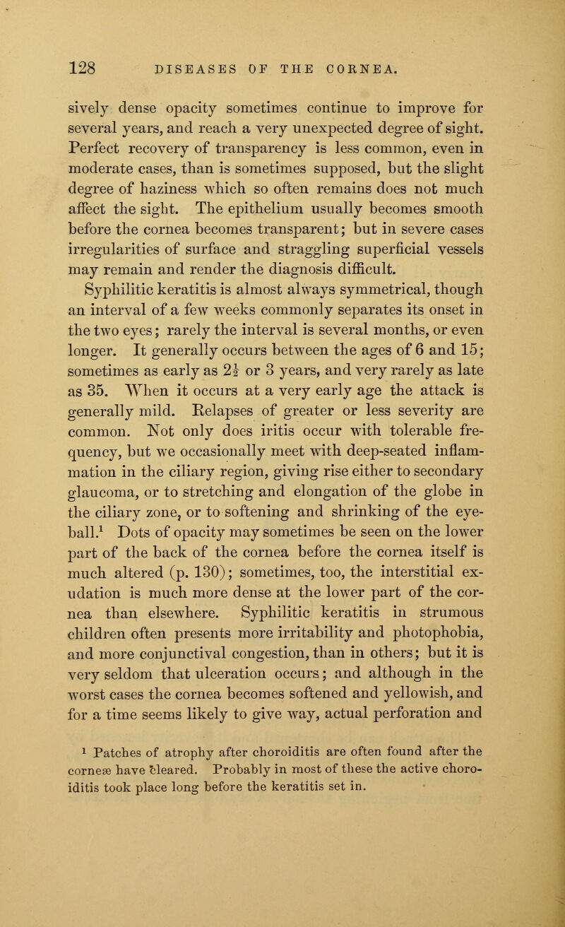 sively dense opacity sometimes continue to improve for several years, and reach a very unexpected degree of sight. Perfect recovery of transparency is less common, even in moderate cases, than is sometimes supposed, but the slight degree of haziness which so often remains does not much affect the sight. The epithelium usually becomes smooth before the cornea becomes transparent; but in severe cases irregularities of surface and straggling superficial vessels may remain and render the diagnosis difficult. Syphilitic keratitis is almost always symmetrical, though an interval of a few wTeeks commonly separates its onset in the two eyes; rarely the interval is several months, or even longer. It generally occurs between the ages of 6 and 15; sometimes as early as 21 or 3 years, and very rarely as late as 35. When it occurs at a very early age the attack is generally mild. Eelapses of greater or less severity are common. Not only does iritis occur with tolerable fre- quency, but we occasionally meet with deep-seated inflam- mation in the ciliary region, giving rise either to secondary glaucoma, or to stretching and elongation of the globe in the ciliary zone, or to softening and shrinking of the eye- ball.1 Dots of opacity may sometimes be seen on the lower part of the back of the cornea before the cornea itself is much altered (p. 130); sometimes, too, the interstitial ex- udation is much more dense at the lower part of the cor- nea than elsewhere. Syphilitic keratitis in strumous children often presents more irritability and photophobia, and more conjunctival congestion, than in others; but it is very seldom that ulceration occurs; and although in the worst cases the cornea becomes softened and yellowish, and for a time seems likely to give way, actual perforation and 1 Patches of atrophy after choroiditis are often found after the cornese have cleared. Probably in most of these the active choro- iditis took place long before the keratitis set in.