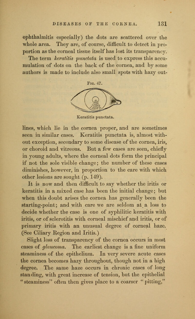 ophthalmitis especially) the dots are scattered over the whole area. They are, of course, difficult to detect in pro- portion as the corneal tissue itself has lost its transparency. The term keratitis punctata is used to express this accu- mulation of dots on the back of the cornea, and by some authors is made to include also small spots with hazy out- Em. 47. Keratitis punctata. lines, which lie in the cornea proper, and are sometimes seen in similar cases. Keratitis punctata is, almost with- out exception, secondary to some disease of the cornea, iris, or choroid and vitreous. But a few cases are seen, chiefly in young adults, where the corneal dots form the principal if not the sole visible change; the number of these cases diminishes, however, in proportion to the care with which other lesions are sought (p. 149). It is now and then difficult to say whether the iritis or keratitis in a mixed case has been the initial change; but when this doubt arises the cornea has generally been the starting-point; and with care we are seldom at a loss to decide whether the case is one of syphilitic keratitis with iritis, or of sclerotitis with corneal mischief and iritis, or of primary iritis with an unusual degree of corneal haze. (See Ciliary Region and Iritis.) Slight loss of transparency of the cornea occurs in most cases of glaucoma. The earliest change is a fine uniform steaminess of the epithelium. In very severe acute cases the cornea becomes hazy throughout, though not in a high degree. The same haze occurs in chronic cases of long standing, with great increase of tension, but the epithelial steaminess often then gives place to a coarser pitting,
