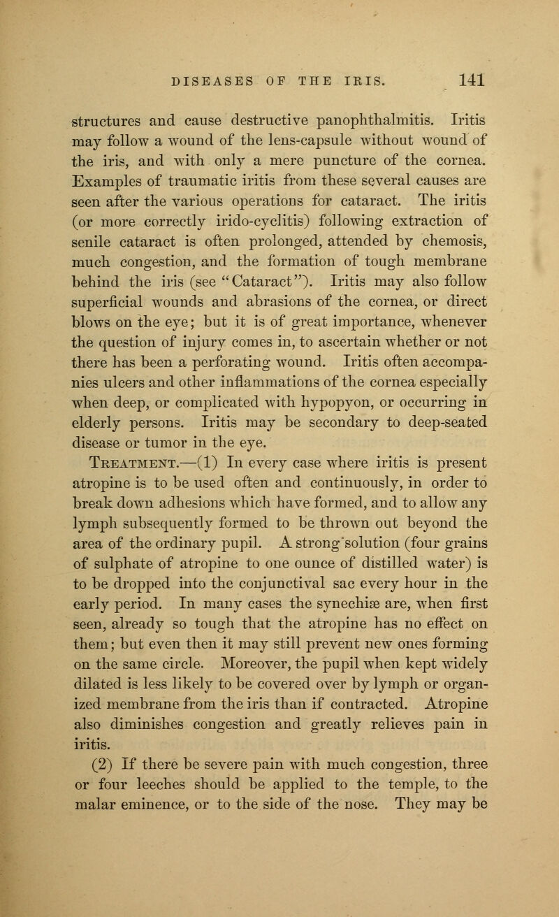 structures and cause destructive panophthalmitis. Iritis may follow a wound of the lens-capsule without wound of the iris, and with only a mere puncture of the cornea. Examples of traumatic iritis from these several causes are seen after the various operations for cataract. The iritis (or more correctly irido-cyclitis) following extraction of senile cataract is often prolonged, attended by chemosis, much congestion, and the formation of tough membrane behind the iris (see Cataract). Iritis may also follow superficial wounds and abrasions of the cornea, or direct blows on the eye; but it is of great importance, whenever the question of injury comes in, to ascertain whether or not there has been a perforating wound. Iritis often accompa- nies ulcers and other inflammations of the cornea especially when deep, or complicated with hypopyon, or occurring in elderly persons. Iritis may be secondary to deep-seated disease or tumor in the eye. Treatment.—(1) In every case where iritis is present atropine is to be used often and continuously, in order to break down adhesions which have formed, and to allow any lymph subsequently formed to be thrown out beyond the area of the ordinary pupil. A strong'solution (four grains of sulphate of atropine to one ounce of distilled water) is to be dropped into the conjunctival sac every hour in the early period. In many cases the synechias are, when first seen, already so tough that the atropine has no effect on them; but even then it may still prevent new ones forming on the same circle. Moreover, the pupil when kept widely dilated is less likely to be covered over by lymph or organ- ized membrane from the iris than if contracted. Atropine also diminishes congestion and greatly relieves pain in iritis. (2) If there be severe pain with much congestion, three or four leeches should be applied to the temple, to the malar eminence, or to the side of the nose. They may be